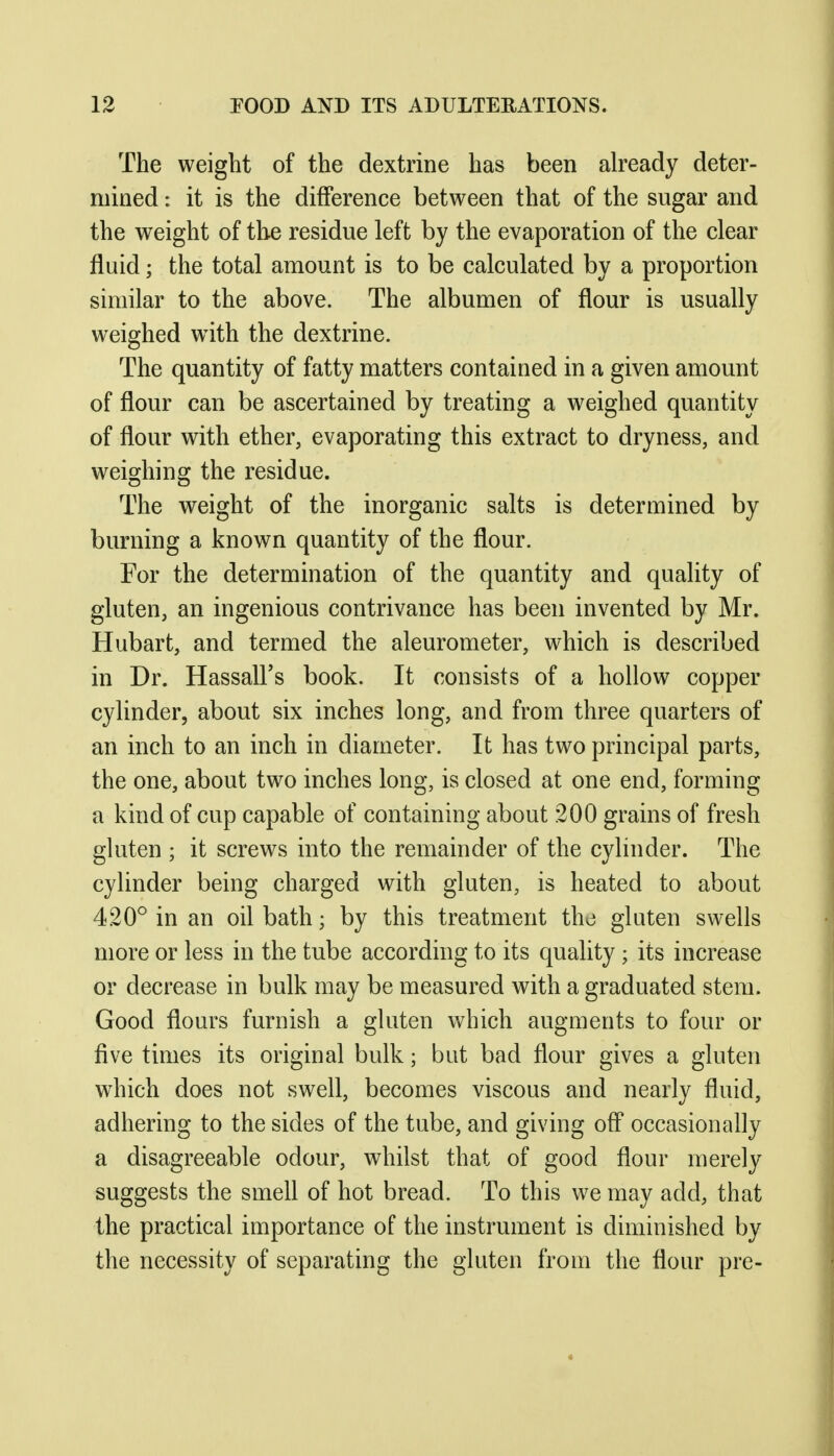 The weight of the dextrine has been already deter- mined : it is the difference between that of the sugar and the weight of the residue left by the evaporation of the clear fluid; the total amount is to be calculated by a proportion similar to the above. The albumen of flour is usually weighed w^ith the dextrine. The quantity of fatty matters contained in a given amount of flour can be ascertained by treating a weighed quantity of flour with ether, evaporating this extract to dryness, and weighing the residue. The weight of the inorganic salts is determined by burning a known quantity of the flour. For the determination of the quantity and quality of gluten, an ingenious contrivance has been invented by Mr. Hubart, and termed the aleurometer, which is described in Dr. Hassall's book. It consists of a hollow copper cylinder, about six inches long, and from three quarters of an inch to an inch in diameter. It has two principal parts, the one, about two inches long, is closed at one end, forming a kind of cup capable of containing about 200 grains of fresh gluten ; it screws into the remainder of the cylinder. The cylinder being charged with gluten, is heated to about 420^ in an oil bath; by this treatment tho gluten swells more or less in the tube according to its quality; its increase or decrease in bulk may be measured with a graduated stem. Good flours furnish a gluten which augments to four or five times its original bulk; but bad flour gives a gluten which does not swell, becomes viscous and nearly fluid, adhering to the sides of the tube, and giving off occasionally a disagreeable odour, whilst that of good flour merely suggests the smell of hot bread. To this we may add, that the practical importance of the instrument is diminished by the necessity of separating the gluten from the flour pre-