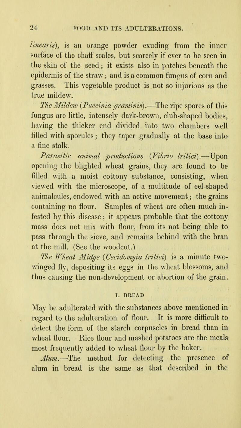 linearis), is an orange powder exuding from the inner surface of the chaff scales, but scarcely if ever to be seen in the skin of the seed; it exists also in patches beneath the epidermis of the straw; and is a common fungus of corn and grasses. This vegetable product is not so injurious as the true mildew. The Mildew {Piiccinia graminis),—The ripe spores of this fungus are little, intensely dark-brown, club-shaped bodies, having the thicker end divided into two chambers well filled with sporules; they taper gradually at the base into a fine stalk. Parasitic animal productions {Vibrio tritici).—Upon opening the blighted wheat grains, they are found to be filled with a moist cottony substance, consisting, when viewed with the microscope, of a multitude of eel-shaped animalcules, endowed with an active movement; the grains containing no flour. Samples of wheat are often much in- fested by this disease; it appears probable that the cottony mass does not mix with flour, from its not being able to pass through the sieve, and remains behind with the bran at the mill. (See the woodcut.) The Wheat Midge [Cecidomyia tritici) is a minute two- winged fly, depositing its eggs in the wheat blossoms, and thus causing the non-development or abortion of the grain. I. BREAD May be adulterated with the substances above mentioned in regard to the adulteration of flour. It is more difficult to detect the form of the starch corpuscles in bread than in wheat flour. Rice flour and mashed potatoes are the meals most frequently added to wheat flour by the baker. Alum.—The method for detecting the presence of alum in bread is the same as that described in the