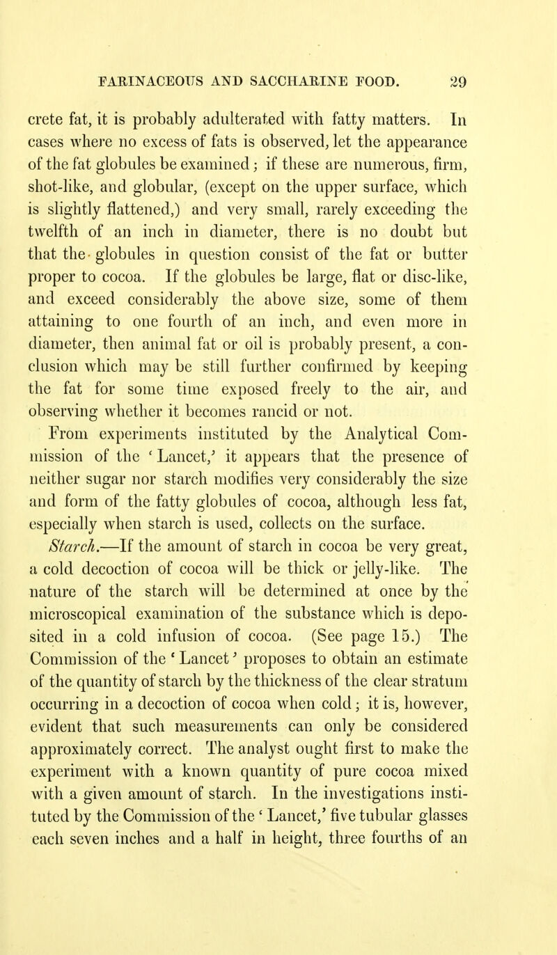 Crete fat, it is probably adulterated with fatty matters. In cases where no excess of fats is observed, let the appearance of the fat globules be examined; if these are numerous, firm, shot-like, and globular, (except on the upper surface, which is slightly flattened,) and very small, rarely exceeding the twelfth of an inch in diameter, there is no doubt but that the globules in question consist of the fat or butter proper to cocoa. If the globules be large, flat or disc-like, and exceed considerably the above size, some of them attaining to one fourth of an inch^ and even more in diameter, then animal fat or oil is probably present, a con- clusion which may be still further confirmed by keeping the fat for some time exposed freely to the air, and observing whether it becomes rancid or not. From experiments instituted by the Analytical Com- mission of the ' Lancet,' it appears that the presence of neither sugar nor starch modifies very considerably the size and form of the fatty globules of cocoa, although less fat, especially when starch is used, collects on the surface. Starch.—If the amount of starch in cocoa be very great, a cold decoction of cocoa will be thick or jelly-like. The nature of the starch will be determined at once by the microscopical examination of the substance which is depo- sited in a cold infusion of cocoa. (See page 15.) The Commission of the ' Lancet' proposes to obtain an estimate of the quantity of starch by the thickness of the clear stratum occurring in a decoction of cocoa when cold; it is, however, evident that such measurements can only be considered approximately correct. The analyst ought first to make the experiment with a known quantity of pure cocoa mixed with a given amount of starch. In the investigations insti- tuted by the Commission of the ' Lancet,' five tubular glasses each seven inches and a half in height, three fourths of an