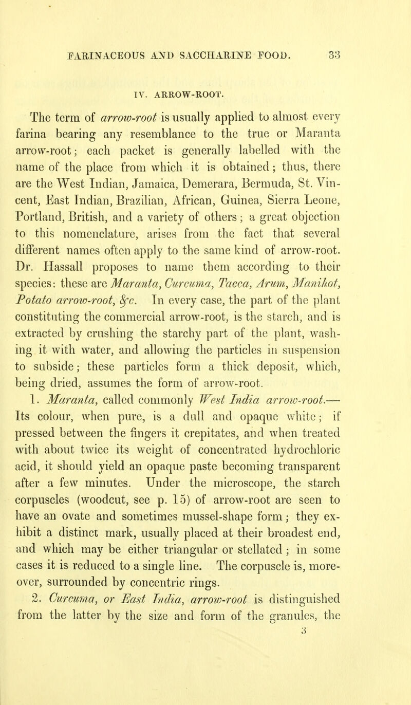 IV. ARROW-ROOT. The term of arrow-root is usually applied to almost every farina bearing any resemblance to the true or Maranta arrow-root; each packet is generally labelled with the name of the place from which it is obtained; thus, there are the West Indian, Jamaica, Demerara, Bermuda, St. Vin- cent, East Indian, Brazilian, African, Guinea, Sierra Leone, Portland, British, and a variety of others; a great objection to this nomenclature, arises from the fact that several different names often apply to the same kind of arrow-root. Dr. Hassall proposes to name them according to their species: these are Maranta, Curcuma, Tacca, Arum, Manihot, Potato arrow-root, 8fc. In every case, the part of the plant constituting the commercial arrow-root, is the starch, and is extracted by crushing the starchy part of the plant, wash- ing it with water, and allowing the particles in suspension to subside; these particles form a thick deposit, which, being dried, assumes the form of arrow-root. 1. Maranta, called commonly West India arroio-root.— Its colour, when pure, is a dull and opaque white; if pressed between the fingers it crepitates, and when treated with about twice its weight of concentrated hydrochloric acid, it should yield an opaque paste becoming transparent after a few minutes. Under the microscope, the starch corpuscles (woodcut, see p. 15) of arrow-root are seen to have an ovate and sometimes mussel-shape form; they ex- liibit a distinct mark, usually placed at their broadest end, and which may be either triangular or stellated ; in some cases it is reduced to a single line. The corpuscle is, more- over, surrounded by concentric rings. 2. Curcuma, or East India, arrow-root is distinguished from the latter by the size and form of the granules, the 3