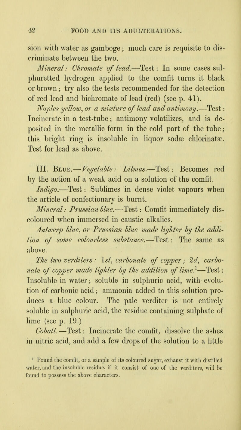 sion with water as gamboge; much care is requisite to dis- criminate between the two. Mineral: Chromate of lead.—Test: In some cases sul- phuretted hydrogen appKed to the comfit turns it black or brown; try also the tests recommended for the detection of red lead and bichromate of lead (red) (see p. 41). Naples yellow^ or a mixture of lead and antimony,—Test: Incinerate in a test-tube; antimony volatihzes, and is de- posited in the metallic form in the cold part of the tube; this bright ring is insoluble in liquor sodae chlorinatse. Test for lead as above. III. Blue.— Vegetable: Litmus.—Test: Becomes red by the action of a weak acid on a solution of the comfit. Indigo.—Test: Sublimes in dense violet vapours when the article of confectionary is burnt. Mineral: Prussian blue.—Test: Comfit immediately dis- coloured when immersed in caustic alkalies. Antwerp blue, or Prussian blue made ligJder by the addi- tion of some colourless substance.—Test: The same as above. The two verditers : \st, carbo7iate of copper; 2d, carbo- nate of copjjer made lighter by the addition of lime}—Test: Insoluble in water; soluble in sulphuric acid, with evolu- tion of carbonic acid; ammonia added to this solution pro- duces a blue colour. The pale verditer is not entirely soluble in sulphuric acid, the residue containing sulphate of lime (see p. 19.) Cobalt. —Test: Incinerate the comfit, dissolve the ashes in nitric acid, and add a few drops of the solution to a little ^ Pound the comfit, or a sample of its coloured sugar, exiiaust it with distilled water, and the insoluble residue, if it consist of one of the verdiiers, will be found to possess the above characters.