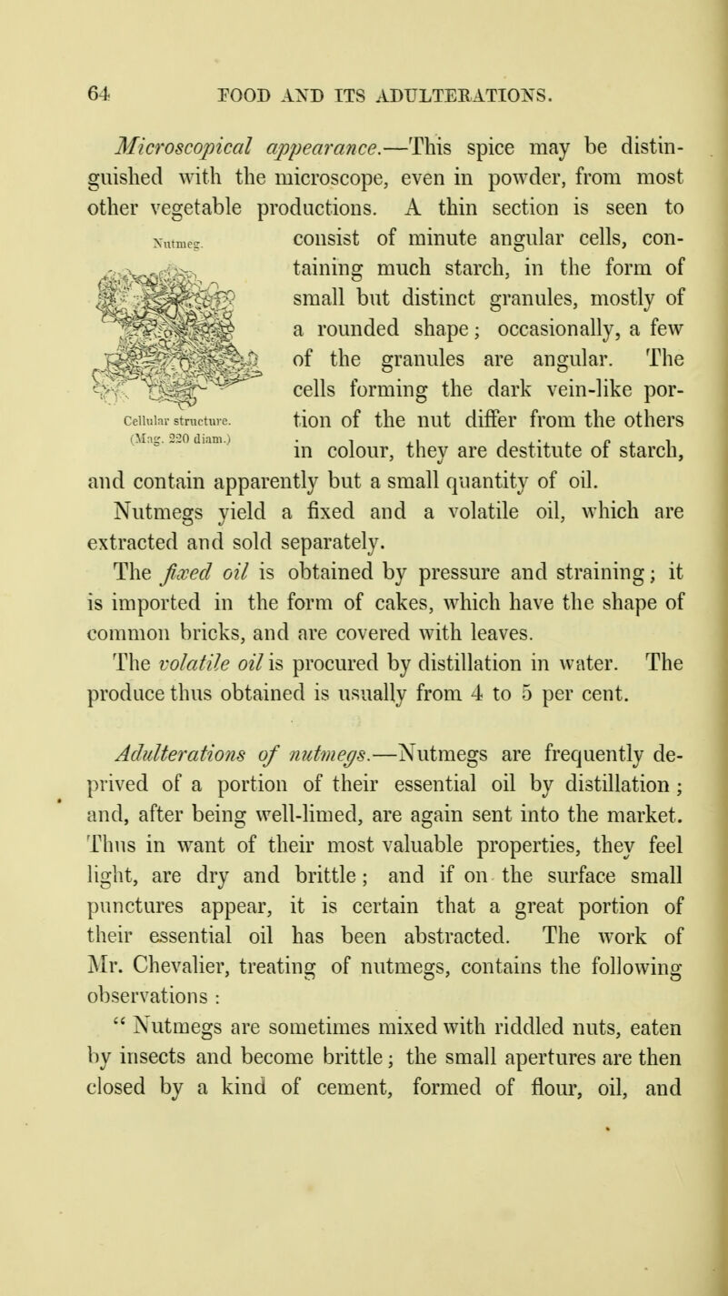 Microscopical appearance.—This spice may be distin- guished with the microscope, even in powder, from most other vegetable productions. A thin section is seen to consist of minute angular cells, con- taining much starch, in the form of small but distinct granules, mostly of a rounded shape; occasionally, a few of the granules are angular. The cells forming the dark vein-like por- ceiiuiar stnicture. tiou of thc uut differ from the others (Mag. „„o diam.) colour, thcy are destitute of starch, and contain apparently but a small quantity of oil. Nutmegs yield a fixed and a volatile oil, which are extracted and sold separately. The ficxed oil is obtained by pressure and straining; it is imported in the form of cakes, which have the shape of common bricks, and are covered with leaves. The volatile oil is procured by distillation in water. The produce thus obtained is usually from 4 to 5 per cent. Adulterations of nutmegs.—Nutmegs are frequently de- prived of a portion of their essential oil by distillation ; and, after being well-limed, are again sent into the market. Thus in want of their most valuable properties, they feel light, are dry and brittle; and if on the surface small punctures appear, it is certain that a great portion of their essential oil has been abstracted. The work of Mr. Chevalier, treating of nutmegs, contains the following observations :  Nutmegs are sometimes mixed with riddled nuts, eaten by insects and become brittle; the small apertures are then closed by a kind of cement, formed of flour, oil, and