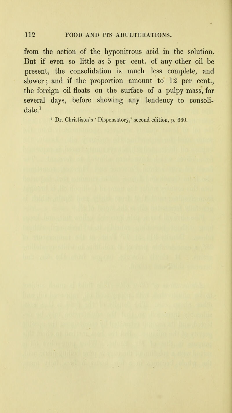 from the action of the hyponitrous acid in the solution. But if even so little as 5 per cent, of any other oil be present, the consolidation is much less complete, and slower; and if the proportion amount to 12 per cent., the foreign oil floats on the surface of a pulpy mass, for several days, before showing any tendency to consoli- date.^ ' Dr. Christison's ' Dispensatory,' second edition, p. 660.