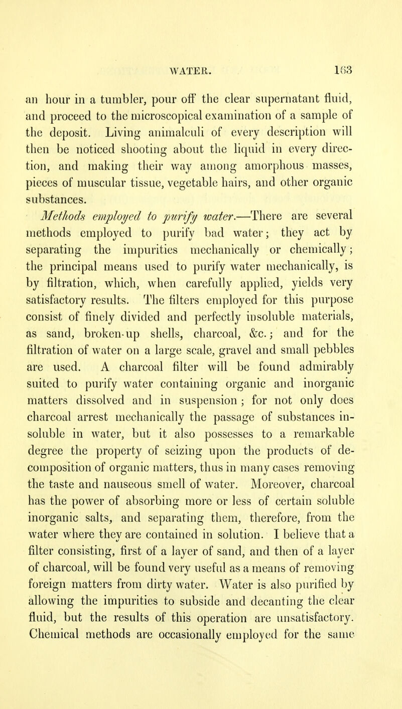 an hour in a tumbler, pour off the clear supernatant fluid, and proceed to the microscopical examination of a sample of the deposit. Living animalculi of every description will then be noticed shooting about the liquid in every direc- tion, and making their way among amorphous masses, pieces of muscular tissue, vegetable hairs, and other organic substances. Methods employed to purify water.—There are several methods employed to purify bad water; they act by separating the impurities mechanically or chemically; the principal means used to purify water mechanically, is by filtration, which, when carefully applied, yields very satisfactory results. The filters employed for this purpose consist of finely divided and perfectly insoluble materials, as sand, broken-up shells, charcoal, &c.; and for the filtration of water on a large scale, gravel and small pebbles are used. A charcoal filter will be found admirably suited to purify water containing organic and inorganic matters dissolved and in suspension ; for not only does charcoal arrest mechanically the passage of substances in- soluble in water, but it also possesses to a remarkable degree the property of seizing upon the products of de- composition of organic matters, thus in many cases removing the taste and nauseous smell of water. Moreover, charcoal has the power of absorbing more or less of certain soluble inorganic salts, and separating them, therefore, from the water where they are contained in solution. I believe that a filter consisting, first of a layer of sand, and then of a layer of charcoal, will be found very useful as a means of removing foreign niatters from dirty water. Water is also purified by allowing the impurities to subside and decanting the clear fluid, but the results of this operation are unsatisfactory. Chemical methods are occasionally employed for the same