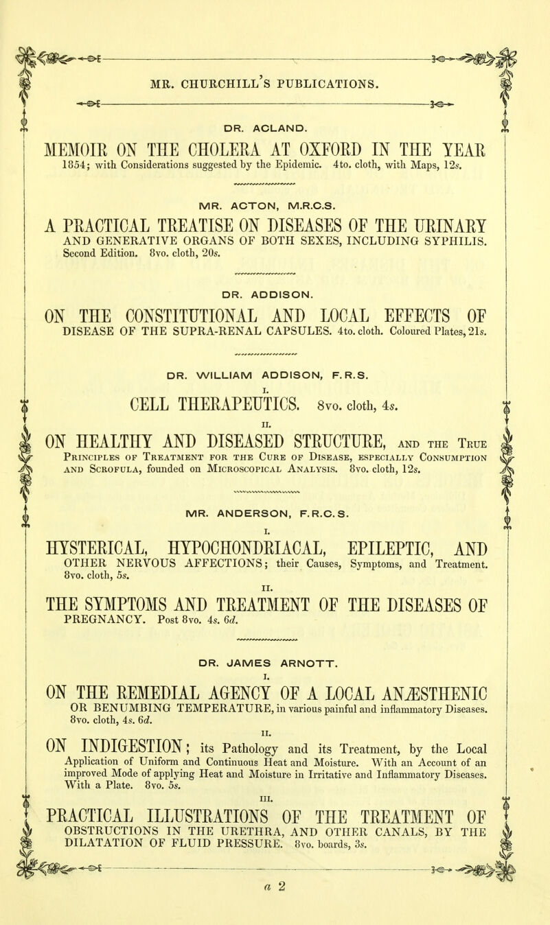 ^ MR. Churchill's publications. — —i^-*- DR. ACLAND. MEMOIR ON THE CHOLERA AT OXFORD IN THE YEAR 1854; with Considerations suggested by the Epidemic. 4to. cloth, with Maps, 12s. MR. ACTON, M.R.C.S. A PEACTICAL TREATISE ON DISEASES OF THE URIMM AND GENERATIVE ORGANS OF BOTH SEXES, INCLUDING SYPHILIS. Second Edition. 8vo. cloth, 20s. DR. ADDISON. ON THE CONSTITUTIONAL AND LOCAL EFFECTS OF DISEASE OF THE SUPRA-RENAL CAPSULES. 4to. cloth. Coloured Plates, 21s. DR. WILLIAM ADDISON, F.R.S. CELL THERAPEUTICS. 8vo. doth, 4.. ON HEALTHY AND DISEASED STRUCTURE, and the True Principles of Treatment for the Cure of Disease, especially Consumption AND Scrofula, founded on Microscopical Analysis. 8vo. cloth, 12s. MR. ANDERSON, F.R.C.S. HYSTERICAL, HYPOCHONDRIACAL, EPILEPTIC, AND OTHER NERVOUS AFFECTIONS; their Causes, Symptoms, and Treatment. 8vo. cloth, 5s. THE SYMPTOMS AND TREATMENT OF THE DISEASES OF PREGNANCY. Post 8vo. 4s. 6d. DR. JAMES ARNOTT. ON THE REMEDIAL AGENCY OF A LOCAL AN^STHENIC OR BENUMBING TEMPERATURE, in various painful and inflammatory Diseases. 8vo. cloth, 4s. 6d. 11. ON INDIGESTION: its Pathology and its Treatment, by the Local Application of Uniform and Continuous Heat and Moisture. With an Account of an improved Mode of applying Heat and Moisture in Irritative and Inflammatory Diseases. With a Plate. 8vo. 5s. III. PRACTICAL ILLUSTRATIONS OF THE TREATMENT OF OBSTRUCTIONS IN THE URETHRA, AND OTHER CANALS, BY THE DILATATION OF FLUID PRESSURE. 8vo. boards, 3s.