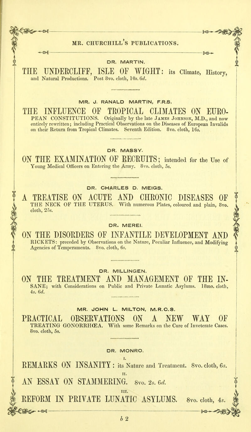 s^-*^#> MR. Churchill's publications. —^ — DR. MARTIN, THE UNDERCLIFF, ISLE OF WIGHT: its Climate, History, and Natural Productions. Post 8vo. cloth, lOs.Gd. MR. J. RANALD MARTIN, F.R.S. THE INFLUENCE OF TROPICAL CLIMATES ON EURO- PEAN CONSTITUTIONS. Originally by the late James Johnson, M.D., and now entirely rewritten; including Practical Observations on the Diseases of European Invalids on their Return from Tropical Climates. Seventh Edition. 8vo. cloth, 16s. DR. MASSY. ON THE EXAMINATION OF RECRUITS; intended for the Use of Young Medical Officers on Entering the Army. 8vo. cloth, 5s. DR. CHARLES D. MEIGS. A TEEATISE ON ACUTE AND CHEONIC DISEASES OF THE NECK OF THE UTERUS. With numerous Plates, coloured and plain, Bvo. cloth, 25s. DR. MEREI. ON THE DISOEDEES OF INFANTILE DEVELOPMENT AND RICKETS: preceded by Observations on the Nature, Peculiar Influence, and Modifying Agencies of Temperaments. Bvo. cloth, 6s. DR. MILLINGEN. ON THE TREATMENT AND MANAGEMENT OF THE IN- SANE; with Considerations on Public and Private Limatic Asylums. 18mo. cloth, 4s. 6d. MR. JOHN L. MILTON, M.R.C.S. PRACTICAL OBSERYATIONS ON A NEW WAY OF TREATING GONORRHOEA. With some Remarks on the Cure of Inveterate Cases. Bvo. cloth, 5s. DR. MONRO. I. EEMAEKS ON INSANITY : its Nature and Treatment. 8vo. cloth, 6s. AN ESSAY ON STAMMEEING. 8vo. 2.. 6d. III. EEFOEM IN PEIYATE LUNATIC ASYLUMS. 8vo. doth, 4.. ^ ■ 5^^.^^ b 2