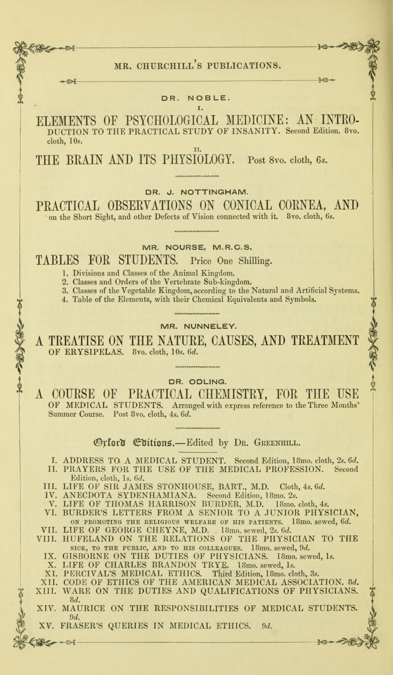 DR. NOBLE. I. ELEMENTS OF PSYCHOLOGICAL MEDICINE: AN INTEO- DUCTION TO THE PRACTICAL STUDY OF INSANITY. Second Edition. 8vo. cloth, 10s. THE BEAIN AND ITS PHYSIOLOGY. Post 8vo. cloth, 6*. DR. J. NOTTINGHAM. PRACTICAL OBSERVATIONS ON CONICAL CORNEA, AND on the Short Sight, and other Defects of Vision connected with it. 8vo. cloth, 6s. MR. NOURSE, M.R.C.S. TABLES FOR STUDENTS. Price One Shilling. 1. Divisions and Classes of the Animal Kingdom. 2. Classes and Orders of the Vertebrate Sub-kingdom. 3. Classes of the Vegetable Kingdom, according to the Natural and Artificial Systems 4. Table of the Elements, with their Chemical Equivalents and Symbols. MR. NUNNELEY. A TREATISE ON THE NATURE, CAUSES, AND TREATMENT OF ERYSIPELAS. 8vo. cloth, 10s. 6d. DR. ODLING. A COURSE OF PRACTICAL CHEMISTRY, FOR THE USE OF MEDICAL STUDENTS. Arranged with express reference to the Three Months' Summer Course. Post 8vo. cloth, 4s. 6d. (Byiovti (BtiitionS,—Edited by Dr. Greenhill. I. ADDRESS TO A MEDICAL STUDENT. Second Edition, 18mo. cloth, 2s. 6d. IL PRAYERS FOR THE USE OF THE MEDICAL PROFESSION. Second Edition, cloth, Is. 6d. UL LIFE OF SIR JAMES STONHOUSE, BART., M.D. Cloth, 4s. 6d. IV. ANECDOTA SYDENHAMIANA. Second Edition, IBmo. 2s. V. LIFE OF THOMAS HARRISON BURDER, M.D. 18mo. cloth, 4s. VL BURDER'S LETTERS FROM A SENIOR TO A JUNIOR PHYSICIAN, ON PROMOTING THE RELIGIOUS WELFARE OP HIS PATIENTS. 18mO. Sewed, 6d. VII. LIFE OF GEORGE CHEYNE, M.D. 18mo. sewed, 2s. 6d VIIL HUFELAND ON THE RELATIONS OF THE PHYSICIAN TO THE SICK, TO THE PUBLIC, AND TO HIS COLLEAGUES. 18mO, sewed, 9d. IX. GISBORNE ON THE DUTIES OF PHYSICIANS. IBmo. sewed, Is. X. LIFE OF CHARLES BRANDON TRYE. IBmo. sewed, Is. XI. PERCIVAL'S MEDICAL ETHICS. Third Edition, IBmo. cloth, 3s. XII. CODE OF ETHICS OF THE AMERICAN MEDICAL ASSOCIATION. 8d. XIII. WARE ON THE DUTIES AND QUALIFICATIONS OF PHYSICIANS. M. XIV. MAURICE ON THE RESPONSIBILITIES OF MEDICAL STUDENTS. 9d. XV. ERASER'S QUERIES IN MEDICAL ETHICS. 9d. ji^^^ 5^