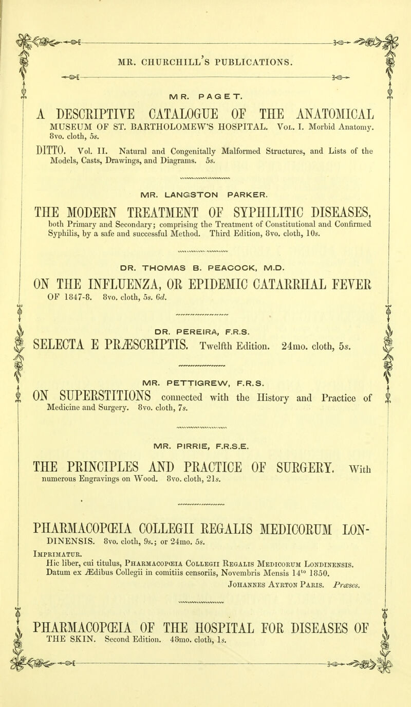 -1^ MR. PAGET. A DESCEIPTIYE CATALOGUE OF THE ANATOMICAL MUSEUM OF ST. BARTHOLOMEW'S HOSPITAL. Vol. I. Morbid Anatomy. 8vo. cloth, 5s. DITTO. Vol. II. Natural and Congenitally Malformed Structures, and Lists of the Models, Casts, Drawings, and Diagrams. 5s. MR. LANGSTON PARKER. THE MODERN TREATMENT OF SYPHILITIC DISEASES, both Primary and Secondary; comprising the Treatment of Constitutional and Confirmed Syphilis, by a safe and successful Method. Third Edition, 8vo. cloth, 10s. DR. THOMAS B. PEACOCK, M.D. ON THE INFLUENZA, OE EPIDEMIC CATAEEHAL FEVEE OF 1847-8. 8vo. cloth, 5s. 6d. DR. PEREIRA, F.R.S. SELECTA E PR JISCRIPTIS. Twelfth Edition. 24mo. cloth, 5s. MR. PETTIGREW, F.R.S. t ON SUPERSTITIONS connected with the History and Practice of f Medicine and Surgery. 8vo. cloth, 7s. MR. PIRRIE, F.R.S.E. THE PRINCIPLES AND PRACTICE OF SURGERY. With numerous Engravings on Wood. 8vo. cloth, 21s. PHARMACOPffilA COLLEGE REGALIS MEDICORUM LON- DINENSIS. 8vo. cloth, 9s.; or 24mo. 5s. Imprimatur. Hie liber, cui titulus, Pharmacopeia Collegii Regalis Medicorum Londinensis. Datum ex ..ffidibus Collegii in comitiis censoriis, Novembris Mensis 14*° 1850. Johannes Ayrton Paris. Presses. PHAEMACOP(EIA OF THE HOSPITAL FOE DISEASES OF THE SKIN. Second Edition. 48mo. cloth, 1<