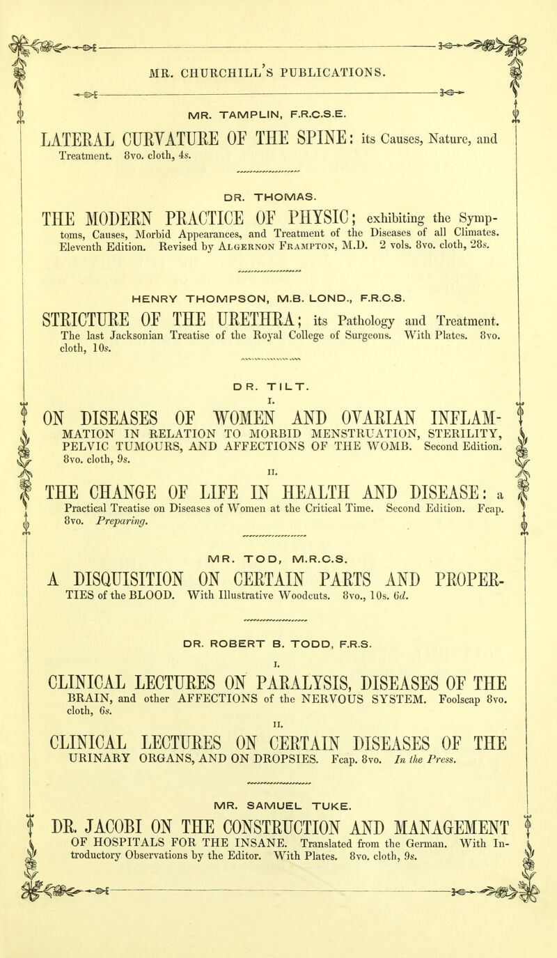 -©i —1^ MR. CHUUCHILl's PUBLICATIONS. — — MR. TAMPLIN, F.R.CS.E. LATEEAL CUEYATUEE OE THE SPINE: its Causes, Nature, and Treatment. 8vo. cloth, 4s. DR. THOMAS. THE MODEEN PEACTICE OF PHYSIC; exhibiting the Symp- toms, Causes, Morbid Appearances, and Treatment of the Diseases of all Chmates. Eleventh Edition. Revised by Algernon Frampton, M.D. 2 vols. 8vo. cloth, 28s. HENRY THOMPSON, M.B. LOND., F.R.C.S. STEICTUEE OF THE UEETHEA; its Pathology and Treatment. The last Jacksonian Treatise of the Royal College of Surgeons. With Plates. 8vo. cloth, 10s. D R. TILT. t ON DISEASES OF WOMEN AND OYAEIAN INFLAM- t MATION IN RELATION TO MORBID MENSTRUATION, STERILITY, PELVIC TUMOURS, AND AFFECTIONS OF THE WOMB. Second Edition. 8vo. cloth, 9s. II. THE CHANGE OF LIFE IN HEALTH AND DISEASE: a Practical Treatise on Diseases of Women at the Critical Time. Second Edition. Fcap. 8vo. Preparing. MR. TOD, M.R.C.S. A DISQUISITION ON CEETAIN PAETS AND PEOPEE- TIES of the BLOOD. With Illustrative Woodcuts. 8vo., 10s. U. DR. ROBERT B. TODD, F.R.S. I. CLINICAL LECTUEES ON PAEALYSIS, DISEASES OF THE BRAIN, and other AFFECTIONS of the NERVOUS SYSTEM. Foolscap 8vo. cloth, 6s. II. CLINICAL LECTUEES ON CEETAIN DISEASES OF THE URINARY ORGANS, AND ON DROPSIES. Fcap. 8vo. In the Press. MR. SAMUEL TUKE. ! DE. JACOBI ON THE CONSTEUCTION AND MANAGEMENT OF HOSPITALS FOR THE INSANE. Translated from the German. With In- ^ troductory Observations by the Editor. With Plates. 8vo, cloth, 9s. — — — 2^^^li>^