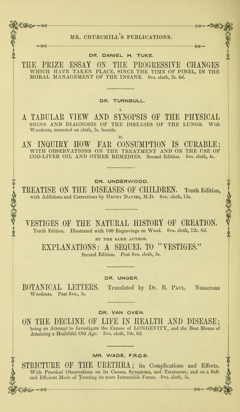 ■— 3^-^ DR. DANIEL H. TUKE. THE PEIZE ESSAY ON THE PEOGEESSIYE CHANGES which have taken place, since the time of pinel, in the moral management of the insane. 8vo. cloth, 2s. 6d. DR. TURNBULL. A TABULAE YIEW AND SYNOPSIS OE THE PHYSICAL signs and diagnosis of the diseases of the lungs. With Woodcuts, mounted on cloth, 5s. boards. AN INQUIEY HOW FAE CONSUMPTION IS CUEABLE; with observations on the treatment and on the use of cod-liver oil and other remedies. Second Edition. 8vo. cloth, 4s. DR. UNDERWOOD. TREATISE ON THE DISEASES OF CHILDEEN. Tenth Edition, with Additions and Corrections by Henry Davies, M.D. 8vo. cloth, 15s. YESTIGES OF THE NATURAL HISTORY OF CREATION. Tenth Edition. Illustrated with 100 Engravings on Wood. 8vo. cloth, 12s. 6d. BY THE SAME AUTHOR. EXPLANATIONS: A SEQUEL TO VESTIGES. Second Edition. Post 8vo. cloth, 5s. f DR. UNGER. BOTANICAL LETTEES. Translated by Dr. B. Paul. Numerous Woodcuts. Post 8vo., 5s. DR. VAN OVEN. ON THE DECLINE OF LIFE IN HEALTH AND DISEASE; being an Attempt to Investigate the Causes of LONGEVITY, and the Best Means of Attaining a Healthful Old Age. 8vo. cloth, 10s. 6d. MR. WADE, F.R.C.S. STEICTUEE OF THE UEETHEA; its Complications and Effects. With Practical Observations on its Causes, Symptoms, and Treatment; and on a Safe and Efficient Mode of Treating its more Intractable Forms. 8vo. cloth, .5s.