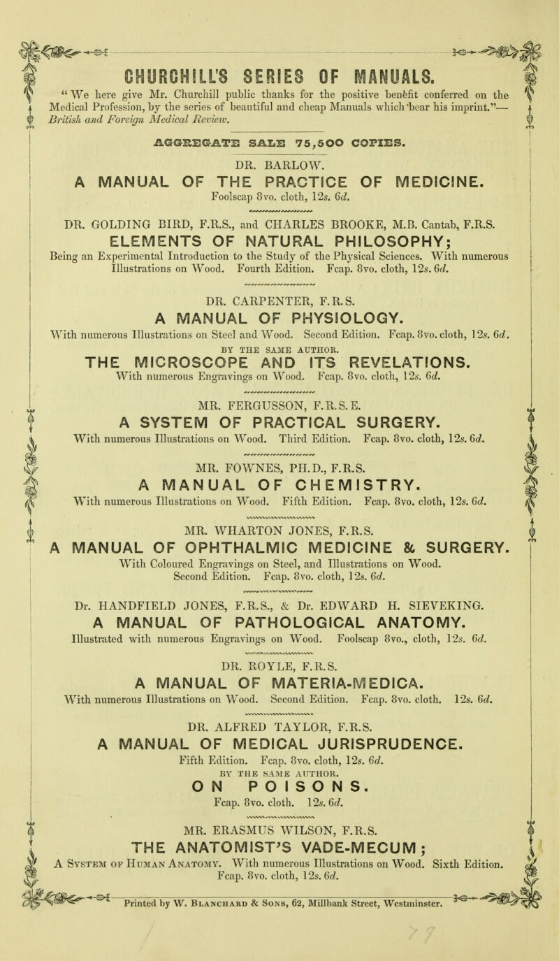 CHURCHILL'S SERIES OF MANUALS.  We here give Mr. Churchill public thanks for the positive benfefit conferred on the Medical Profession, by the series of beautiful and cheap Manuals which'bear his imprint.— British and Foreign Medical Rcvieiv. AGGRBGATi: SAZ.B 75,500 COPIBS. DR. BARLOW. A MANUAL OF THE PRACTICE OF MEDIC!NE. Foolscap 8vo, cloth, 12s. Qd, DR. GOLDING BIRD, F.R.S., and CHARLES BROOKE, M.B. Cantab, F.R.S. ELEMENTS OF NATURAL PHILOSOPHY; Being an Experimental Introduction to the Study of the Physical Sciences. With numerous Illustrations on Wood. Fourth Edition. Fcap. 8vo. cloth, 12s. M. DR. CARPENTER, F.R.S. A MANUAL OF PHYSIOLOGY. With numerous Illustrations on Steel and Wood. Second Edition. Fcap. 8vo. cloth, 12s. Qd. BY THE SAME AUTHOR. THE MICROSCOPE AND ITS REVELATIONS. With numerous Engravings on Wood. Fcap. 8vo. cloth, 12s. Gd, MR. FERGUSSON, F.R.S.E. A SYSTEM OF PRACTICAL SURGERY. With numerous Illustrations on Wood. Third Edition. Fcap. 8vo. cloth, 12s. M. MR. FOWNES, PH.D., F.R.S. A MANUAL OF CHEMISTRY. With numerous Illustrations on Wood. Fifth Edition. Fcap. 8vo. cloth, 12s. Qd. MR. WHARTON JONES, F.R.S. A MANUAL OF OPHTHALMIC MEDICINE 86 SURGERY. With Coloured Engravings on Steel, and Illustrations on Wood. Second Edition. Fcap. 8vo. cloth, 12s. 6c/. Dr. HANDFIELD JONES, F.R.S., & Dr. EDWARD H. SIEVEKING. A MANUAL OF PATHOLOGICAL ANATOMY. Illustrated with numerous Engravings on Wood. Foolscap 8vo., cloth, 12s. Go?. DR. ROYLE, F.R.S. A MANUAL OF MATERIA-MEDICA. With numerous Illustrations on Wood. Second Edition. Fcap. 8vo. cloth. 12s. Qd. DR. ALFRED TAYLOR, F.R.S. A MANUAL OF MEDICAL JURISPRUDENCE. Fifth Edition. Fcap. 8vo. cloth, 12s. Qd. BY THE SAME AUTHOR. ON POISONS. Fcap. 8vo. cloth. 12s. Qd. MR. ERASMUS WILSON, F.R.S. THE ANATOMIST'S VADE-MECUM; \ A System of Human Anatomy. With numerous Illustrations on Wood. Sixth Edition. ^ Fcap. 8vo. cloth, 12s. Qd. H \^ * Printed by W. Blanchard & Sons, 62, Millbank Street, Westminster.