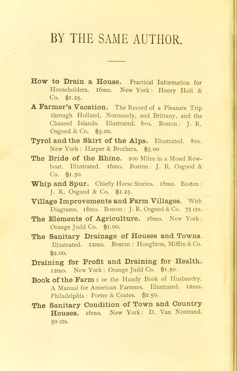 BY THE SAME AUTHOR. How to Drain a House. Practical Information for Householders. i6mo. New York: Henry Holt & Co. $1.25. A Parmer's Vacation. The Record of a Pleasure Trip through Holland, Normandy, and Brittany, and the Channel Islands. Illustrated. 8vo. Boston : J. R. Osgood & Co. $3.00. Tyrol and the Skirt of the Alps. Illustrated. 8vo. New York : Harper & Brothers. $3.00 The Bride of the Rhine. 200 Miles in a Mosel Row- boat. Illustrated. i6mo. Boston : J. R. Osgood & Co. $1.50. Whip and Spur. Chiefly Horse Stories. i8mo. Boston : J. R. Osgood & Co. $1.25. Village Improvements and Farm Villages. With Diagrams. iBmo. Boston: J. R. Osgood & Go. 75 cts. The Elements of Agriculture. i6mo. New York: Orange Judd Co. $1.00. The Sanitary Drainage of Houses and Towns. Illustrated. i2mo. Boston: Houghton, Mifflin & Co. $2.00. Draining for Profit and Draining for Health. i2mo. New York : Orange Judd Co. $1.50. Book of the Farm : or the Handy Book of Husbandry. A Manual for American Farmers. Illustrated. i2mo. Philadelphia : Porter & Coates. $2.50. The Sanitary Condition of Town and Country Houses. i6rao. New York: D. Van Nostrand. 50 cts.