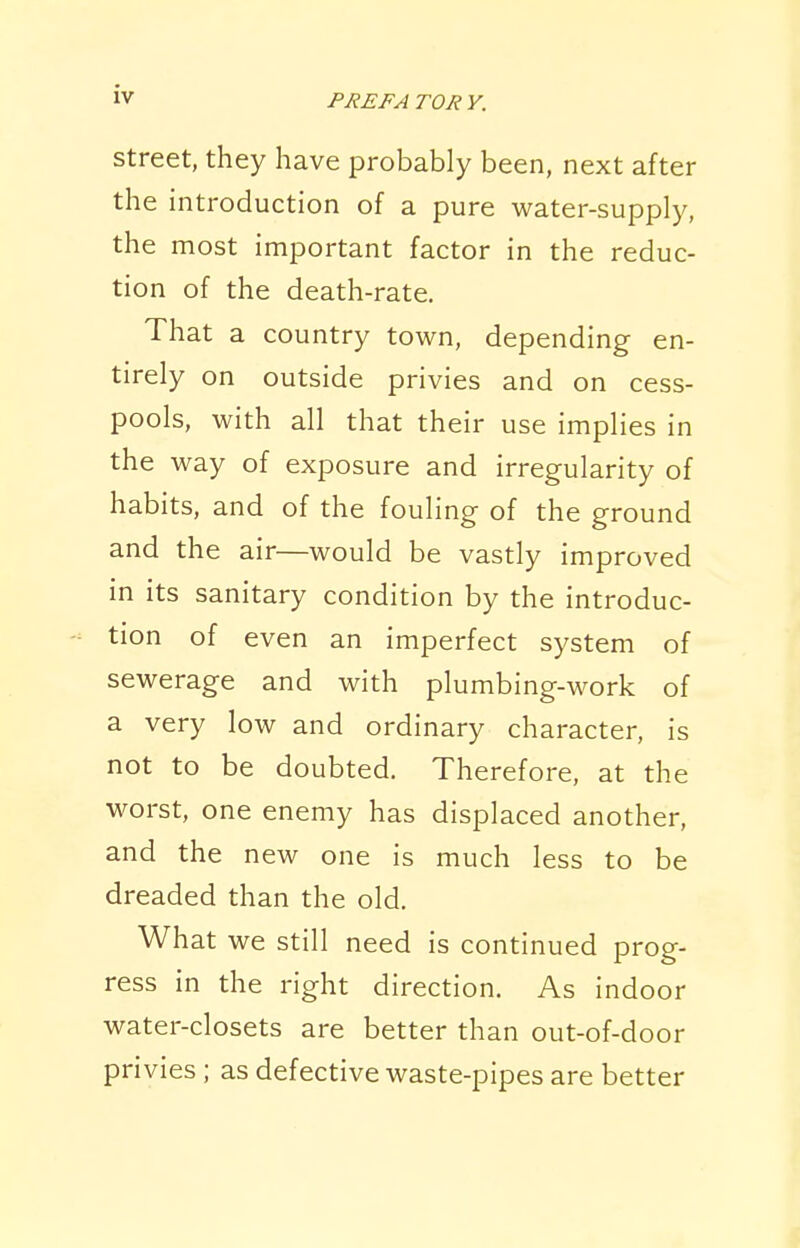 Street, they have probably been, next after the introduction of a pure water-supply, the most important factor in the reduc- tion of the death-rate. That a country town, depending en- tirely on outside privies and on cess- pools, with all that their use implies in the way of exposure and irregularity of habits, and of the fouling of the ground and the air—would be vastly improved in its sanitary condition by the introduc- tion of even an imperfect system of sewerage and with plumbing-work of a very low and ordinary character, is not to be doubted. Therefore, at the worst, one enemy has displaced another, and the new one is much less to be dreaded than the old. What we still need is continued prog- ress in the right direction. As indoor water-closets are better than out-of-door privies ; as defective waste-pipes are better