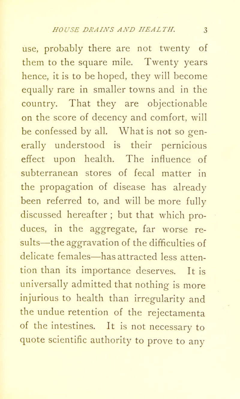 use, probably there are not twenty of them to the square mile. Twenty years hence, it is to be hoped, they will become equally rare in smaller towns and in the country. That they are objectionable on the score of decency and comfort, will be confessed by all. What is not so gen- erally understood is their pernicious effect upon health. The influence of subterranean stores of fecal matter in the propagation of disease has already been referred to, and will be more fully discussed hereafter ; but that which pro- duces, in the aggregate, far worse re- sults—the aggravation of the difificulties of delicate females—has attracted less atten- tion than its importance deserves. It is universally admitted that nothing is more injurious to health than irregularity and the undue retention of the rejectamenta of the intestines. It is not necessary to quote scientific authority to prove to any