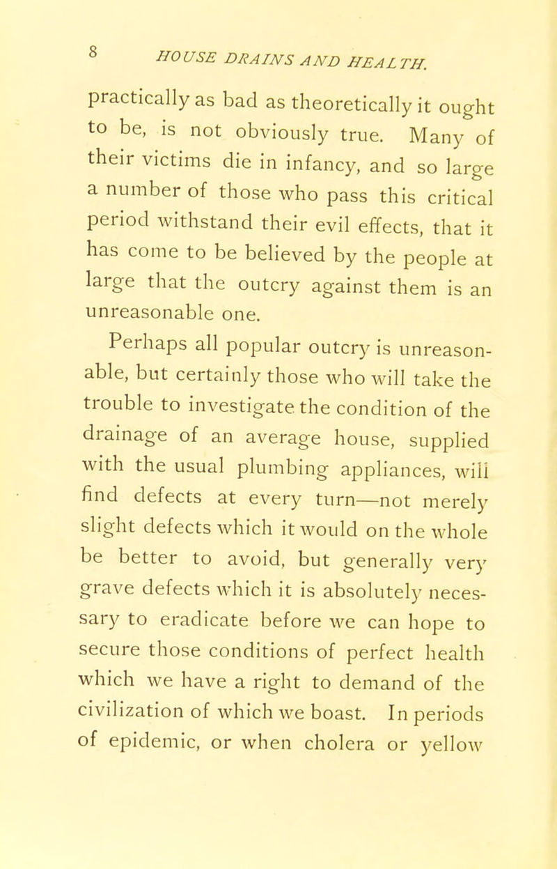 practically as bad as theoretically it ought to be, is not obviously true. Many of their victims die in infancy, and so large a number of those who pass this critical period withstand their evil effects, that it has come to be believed by the people at large that the outcry against them is an unreasonable one. Perhaps all popular outcry is unreason- able, but certainly those who will take the trouble to investigate the condition of the drainage of an average house, supplied with the usual plumbing appliances, will find defects at every turn—not merely slight defects which it would on the whole be better to avoid, but generally very grave defects which it is absolutely neces- sary to eradicate before we can hope to secure those conditions of perfect health which we have a right to demand of the civilization of which we boast. In periods of epidemic, or when cholera or yellow