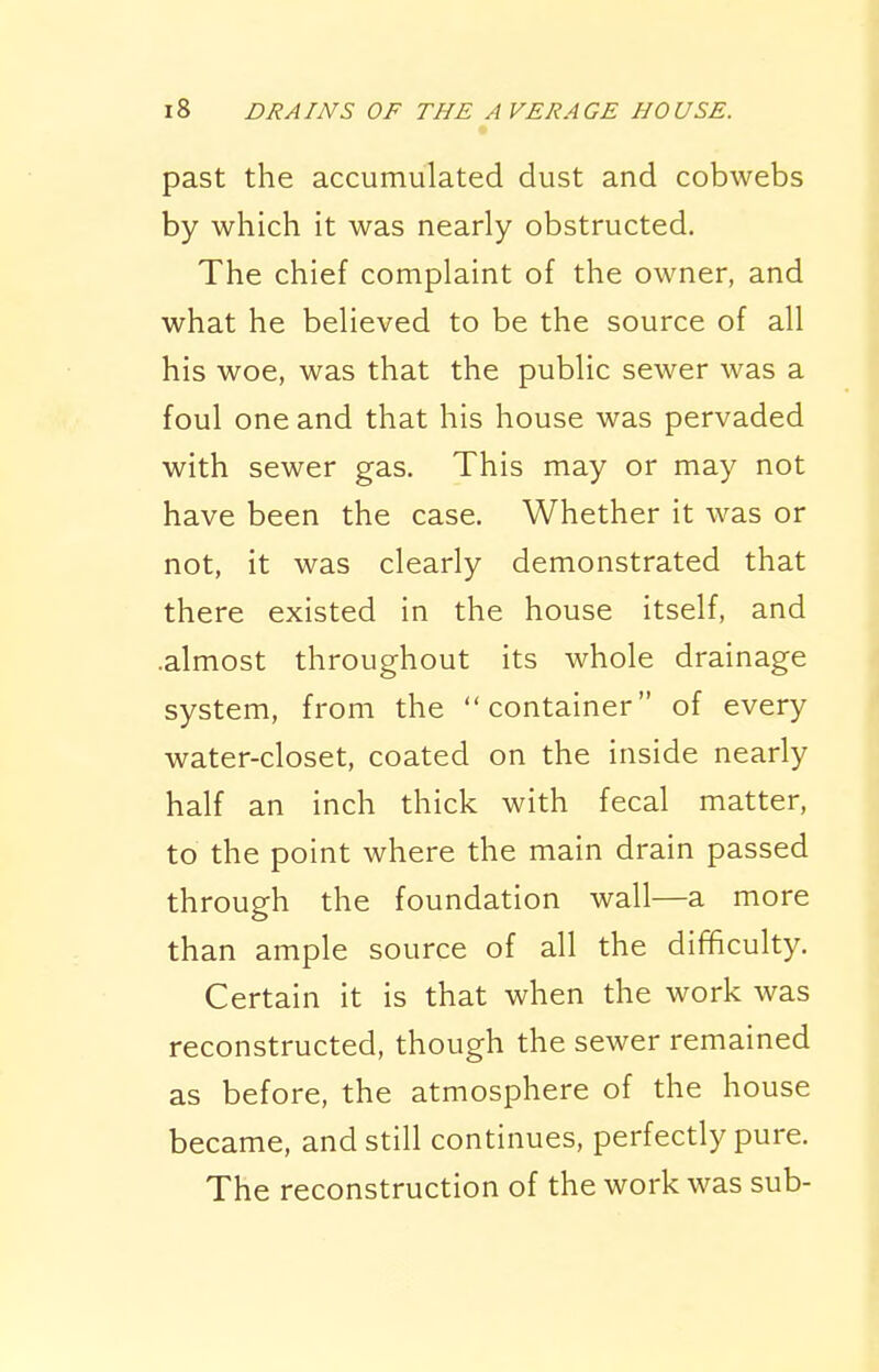 past the accumulated dust and cobwebs by which it was nearly obstructed. The chief complaint of the owner, and what he believed to be the source of all his woe, was that the public sewer was a foul one and that his house was pervaded with sewer gas. This may or may not have been the case. Whether it was or not, it was clearly demonstrated that there existed in the house itself, and .almost throughout its whole drainage system, from the container of every water-closet, coated on the inside nearly half an inch thick with fecal matter, to the point where the main drain passed through the foundation wall—a more than ample source of all the difficulty. Certain it is that when the work was reconstructed, though the sewer remained as before, the atmosphere of the house became, and still continues, perfectly pure. The reconstruction of the work was sub-