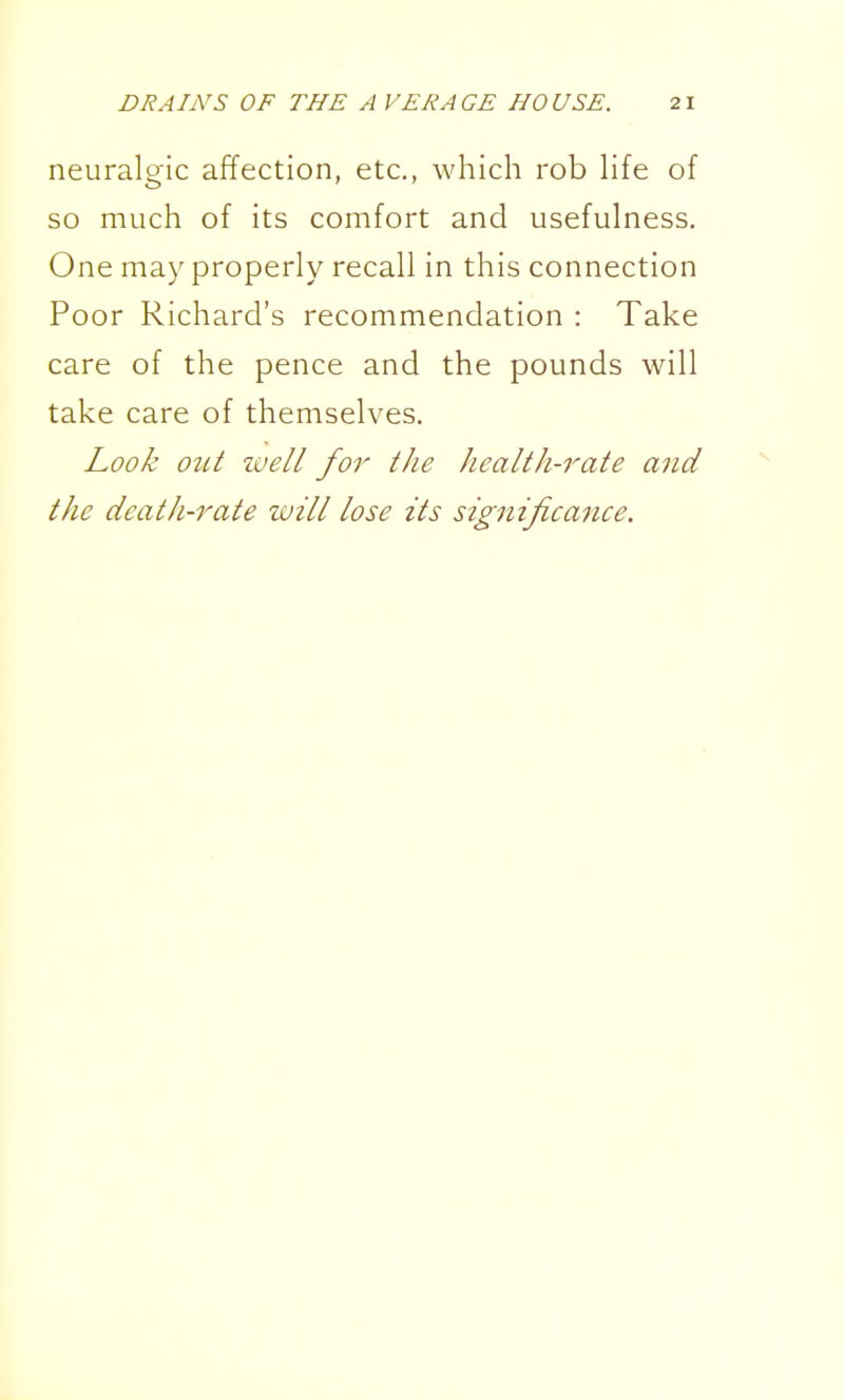 neuralgic affection, etc., which rob hfe of so much of its comfort and usefulness. One may properly recall in this connection Poor Richard's recommendation : Take care of the pence and the pounds will take care of themselves. Look out IVell for the health-rate and the death-rate will lose its significance.