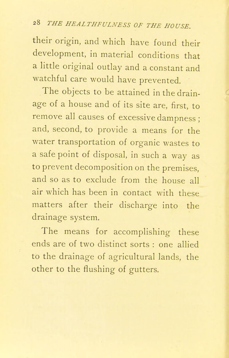 their origin, and which have found their development, in material conditions that a little original outlay and a constant and watchful care would have prevented. The objects to be attained in the drain- age of a house and of its site are, first, to remove all causes of excessive dampness ; and, second, to provide a means for the water transportation of organic wastes to a safe point of disposal, in such a way as to prevent decomposition on the premises, and so as to exclude from the house all air which has been in contact with these matters after their discharge into the drainage system. The means for accomplishing these ends are of two distinct sorts : one allied to the drainage of agricultural lands, the other to the flushing of gutters.