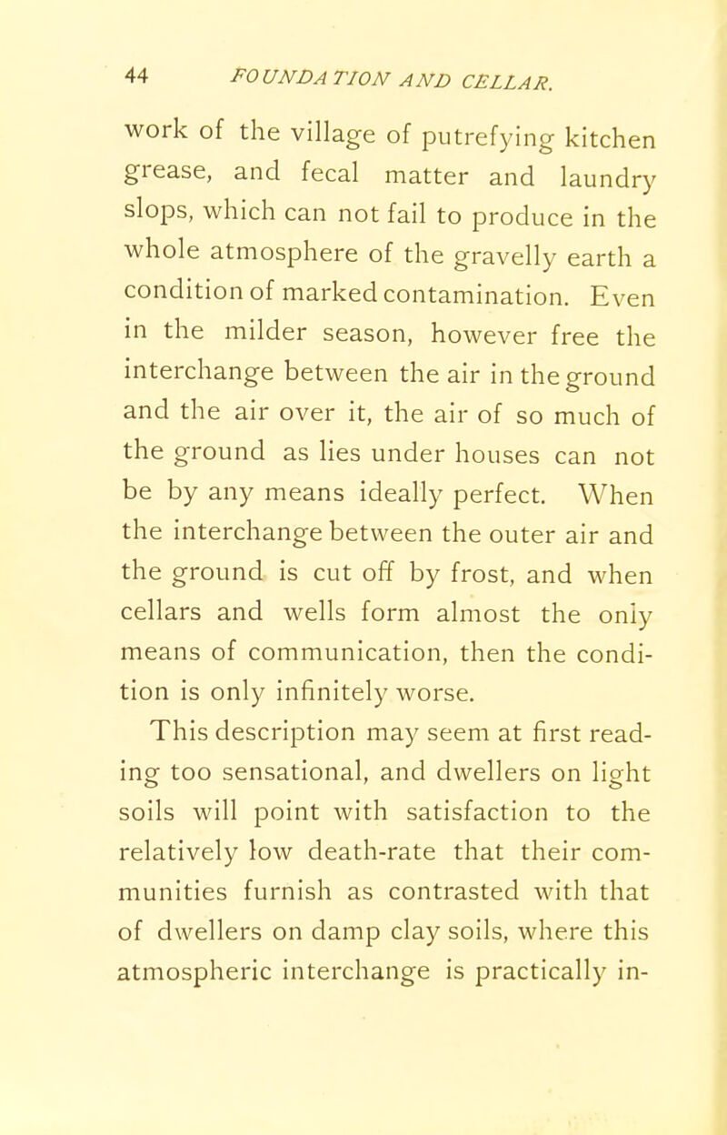 work of the village of putrefying kitchen grease, and fecal matter and laundry slops, which can not fail to produce in the whole atmosphere of the gravelly earth a condition of marked contamination. Even in the milder season, however free the interchange between the air in the ground and the air over it, the air of so much of the ground as lies under houses can not be by any means ideally perfect. When the interchange between the outer air and the ground is cut off by frost, and when cellars and wells form almost the only means of communication, then the condi- tion is only infinitely worse. This description may seem at first read- ing too sensational, and dwellers on light soils will point with satisfaction to the relatively low death-rate that their com- munities furnish as contrasted with that of dwellers on damp clay soils, where this atmospheric interchange is practically in-