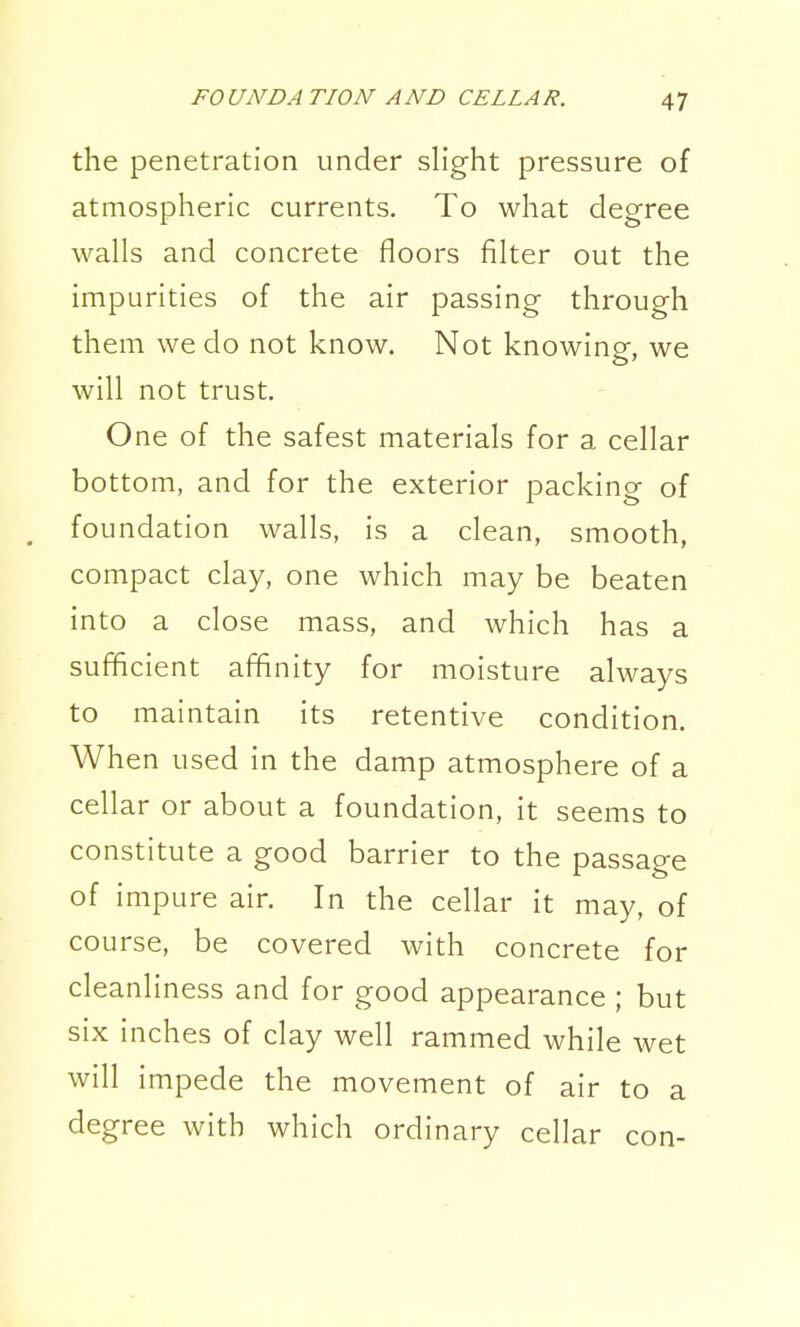 the penetration under slight pressure of atmospheric currents. To what degree walls and concrete floors filter out the impurities of the air passing through them we do not know. Not knowing-, we will not trust. One of the safest materials for a cellar bottom, and for the exterior packing of , foundation walls, is a clean, smooth, compact clay, one which may be beaten into a close mass, and which has a sufficient affinity for moisture always to maintain its retentive condition. When used in the damp atmosphere of a cellar or about a foundation, it seems to constitute a good barrier to the passage of impure air. In the cellar it may, of course, be covered with concrete for cleanliness and for good appearance ; but six inches of clay well rammed while wet will impede the movement of air to a degree with which ordinary cellar con-