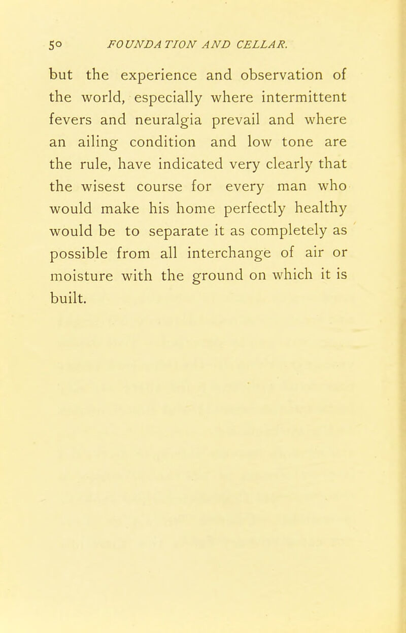 but the experience and observation of the world, especially where intermittent fevers and neuralgia prevail and where an ailing condition and low tone are the rule, have indicated very clearly that the wisest course for every man who would make his home perfectly healthy would be to separate it as completely as possible from all interchange of air or moisture with the ground on which it is built.