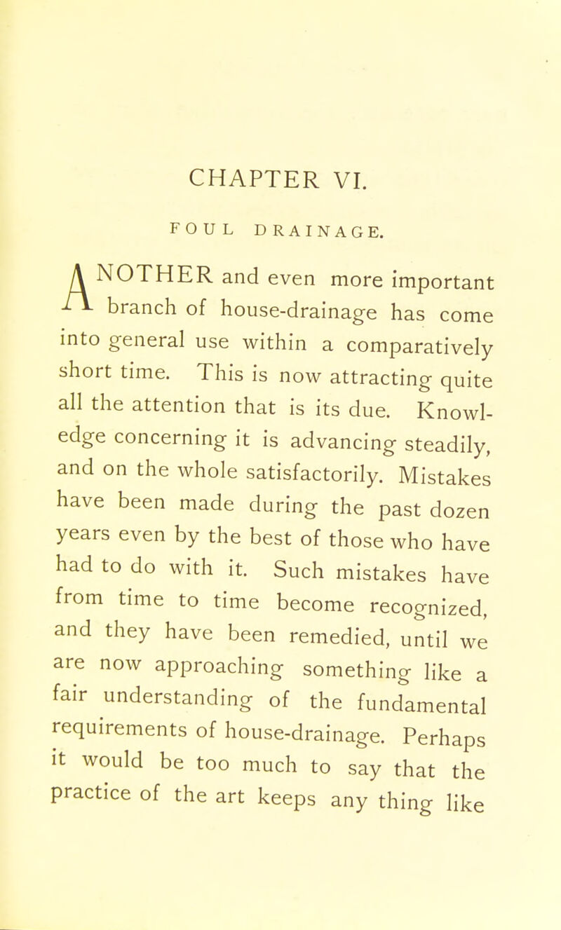 CHAPTER VI. FOUL DRAINAGE. A NOTHER and even more important branch of house-drainage has come into general use within a comparatively short time. This is now attracting quite all the attention that is its due. Knowl- edge concerning it is advancing steadily, and on the whole satisfactorily. Mistakes have been made during the past dozen years even by the best of those who have had to do with it. Such mistakes have from time to time become recognized, and they have been remedied, until we are now approaching something like a fair understanding of the fundamental requirements of house-drainage. Perhaps it would be too much to say that the practice of the art keeps any thing like