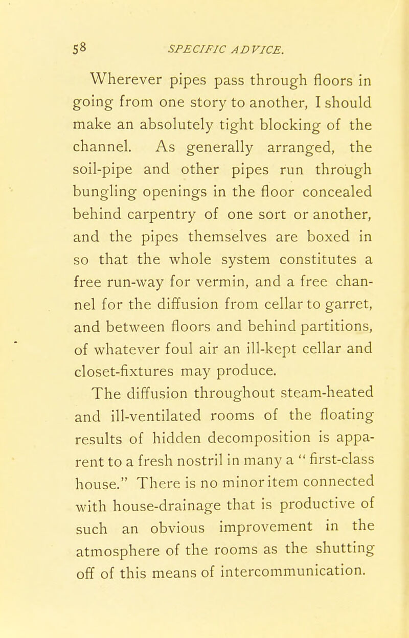 Wherever pipes pass through floors in going from one story to another, I should make an absolutely tight blocking of the channel. As generally arranged, the soil-pipe and other pipes run through bungling openings in the floor concealed behind carpentry of one sort or another, and the pipes themselves are boxed in so that the whole system constitutes a free run-way for vermin, and a free chan- nel for the diffusion from cellar to garret, and between floors and behind partitions, of whatever foul air an ill-kept cellar and closet-fixtures may produce. The diffusion throughout steam-heated and ill-ventilated rooms of the floating results of hidden decomposition is appa- rent to a fresh nostril in many a  first-class house. There is no minor item connected with house-drainage that is productive of such an obvious improvement in the atmosphere of the rooms as the shutting off of this means of intercommunication.