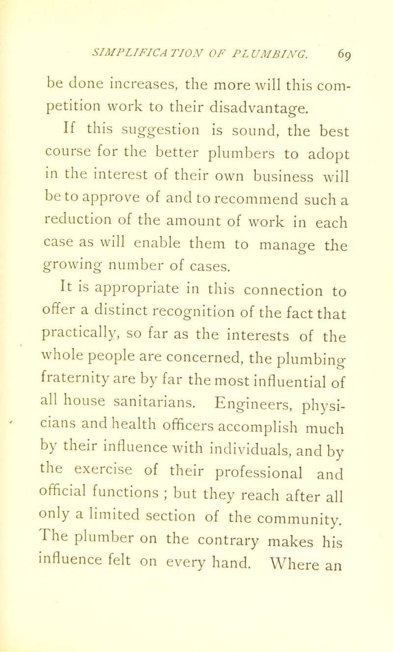 be done increases, the more will this com- petition work to their disadvantage. If this suggestion is sound, the best course for the better plumbers to adopt in the interest of their own business will be to approve of and to recommend such a reduction of the amount of work in each case as will enable them to manage the growing number of cases. It is appropriate in this connection to offer a distinct recognition of the fact that practically, so far as the interests of the whole people are concerned, the plumbing fraternity are by far the most influential of all house sanitarians. Engineers, physi- cians and health officers accomplish much by their influence with individuals, and by the exercise of their professional and official functions ; but they reach after all only a limited section of the community. The plumber on the contrary makes his influence felt on every hand. Where an