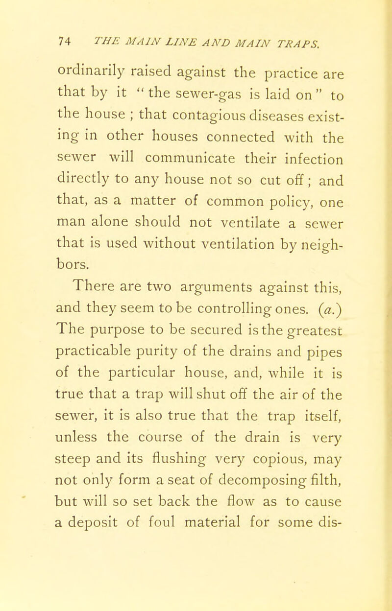 ordinarily raised against the practice are that by it  the sewer-gas is laid on  to the house ; that contagious diseases exist- ing in other houses connected with the sewer will communicate their infection directly to any house not so cut off; and that, as a matter of common policy, one man alone should not ventilate a sewer that is used without ventilation by neigh- bors. There are two arguments against this, and they seem to be controlling ones. («.) The purpose to be secured is the greatest practicable purity of the drains and pipes of the particular house, and, while it is true that a trap will shut off the air of the sewer, it is also true that the trap itself, unless the course of the drain is very steep and its flushing very copious, may not only form a seat of decomposing filth, but will so set back the flow as to cause a deposit of foul material for some dis-