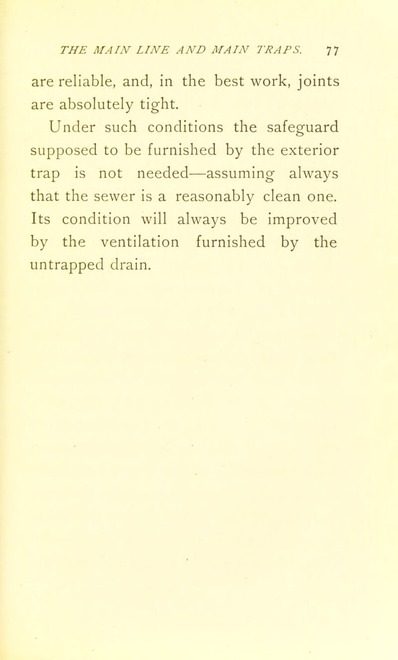 are reliable, and, in the best work, joints are absolutely tight. Under such conditions the safeguard supposed to be furnished by the exterior trap is not needed—assuming always that the sewer is a reasonably clean one. Its condition will always be improved by the ventilation furnished by the untrapped drain.