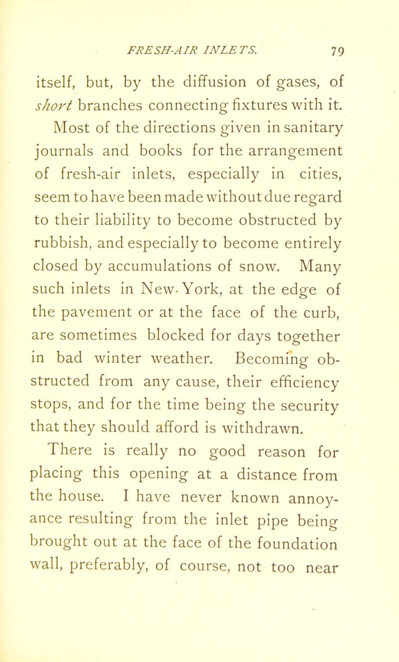 itself, but, by the diffusion of gases, of short branches connecting fixtures with it. Most of the directions given insanitary- journals and books for the arrangement of fresh-air inlets, especially in cities, seem to have been made without due regard to their liability to become obstructed by rubbish, and especially to become entirely closed by accumulations of snow. Many such inlets in New-York, at the edge of the pavement or at the face of the curb, are sometimes blocked for days together in bad winter weather. Becoming ob- structed from any cause, their efficiency stops, and for the time being the security that they should afford is withdrawn. There is really no good reason for placing this opening at a distance from the house. I have never known annoy- ance resulting from the inlet pipe being brought out at the face of the foundation wall, preferably, of course, not too near