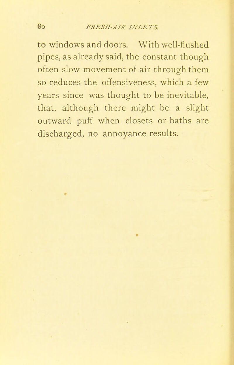 to windows and doors. With well-flushed pipes, as already said, the constant though often slow movement of air through them so reduces the offensiveness, which a few years since was thought to be inevitable, that, although there might be a slight outward pufT when closets or baths are discharged, no annoyance results.