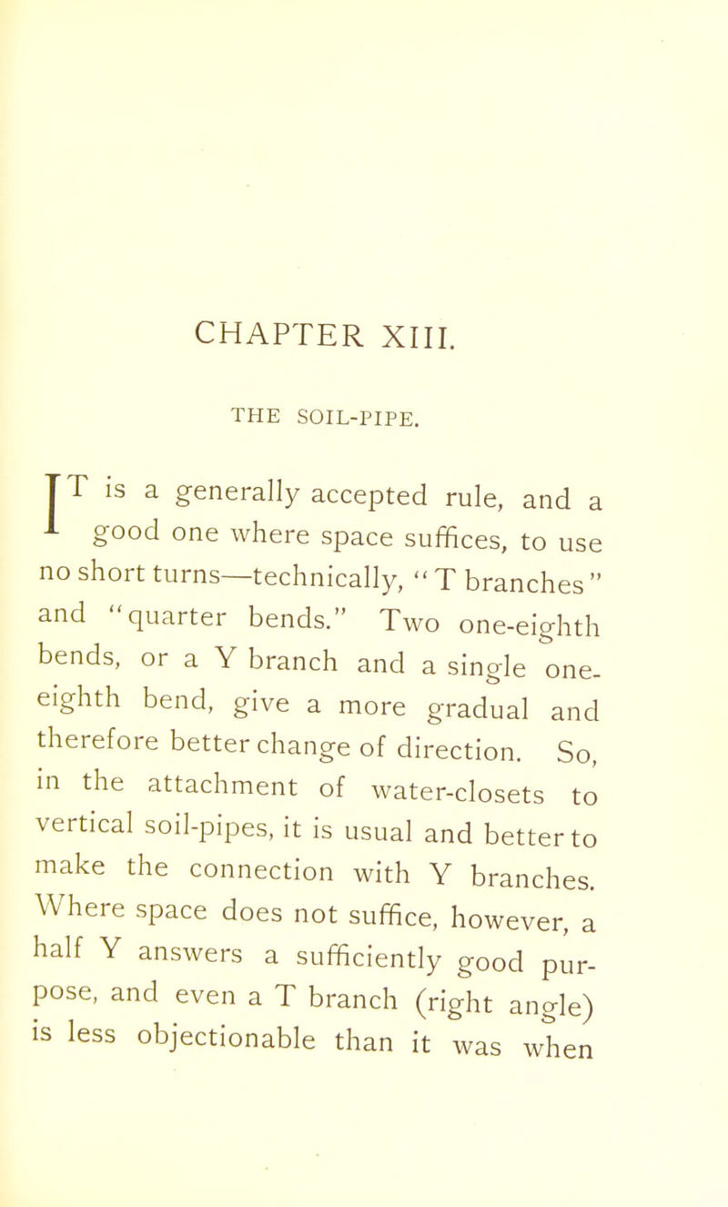 THE SOIL-PIPE. TT is a generally accepted rule, and a J- good one where space suffices, to use no short turns—technically,  T branches  and quarter bends. Two one-eighth bends, or a Y branch and a single one- eighth bend, give a more gradual and therefore better change of direction. So, in the attachment of water-closets to vertical soil-pipes, it is usual and better to make the connection with Y branches. Where space does not suffice, however, a half Y answers a sufficiently good pur- pose, and even a T branch (right angle) is less objectionable than it was when