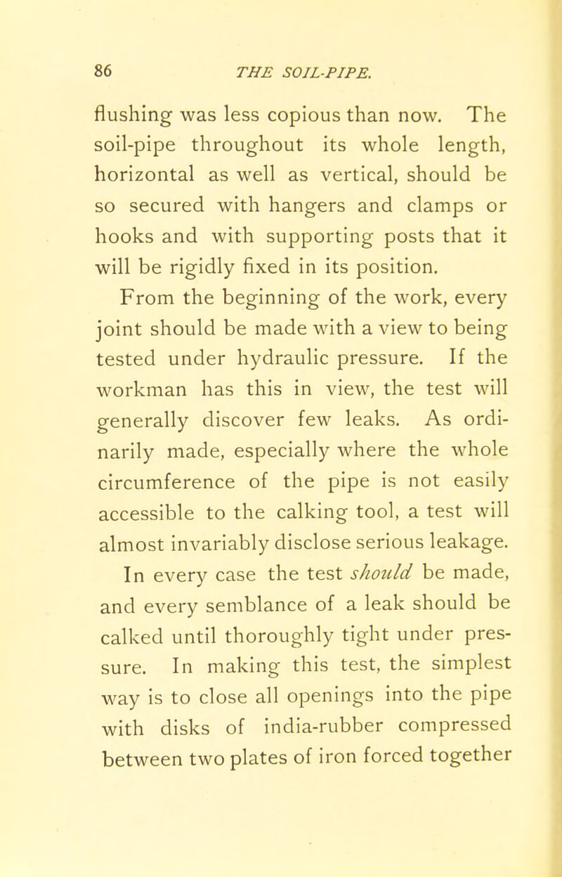 flushing was less copious than now. The soil-pipe throughout its whole length, horizontal as well as vertical, should be so secured with hangers and clamps or hooks and with supporting posts that it will be rigidly fixed in its position. From the beginning of the work, every \ joint should be made with a view to being ; tested under hydraulic pressure. If the workman has this in view, the test will generally discover few leaks. As ordi- narily made, especially where the whole circumference of the pipe is not easily accessible to the calking tool, a test will almost invariably disclose serious leakage. In every case the test should be made, and every semblance of a leak should be calked until thoroughly tight under pres- sure. In making this test, the simplest way is to close all openings into the pipe with disks of india-rubber compressed between two plates of iron forced together