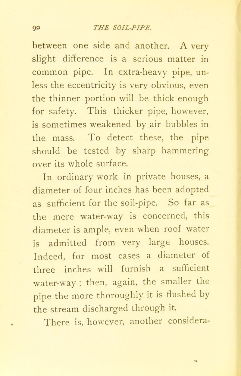 between one side and another. A very slight difference is a serious matter in common pipe. In extra-heavy pipe, un- less the eccentricity is very obvious, even the thinner portion will be thick enough for safety. This thicker pipe, however, is sometimes weakened by air bubbles in the mass. To detect these, the pipe should be tested by sharp hammering over its whole surface. In ordinary work in private houses, a diameter of four inches has been adopted as sufficient for the soil-pipe. So far as the mere water-way is concerned, this diameter is ample, even when roof water is admitted from very large houses. Indeed, for most cases a diameter of three inches will furnish a sufficient water-way ; then, again, the smaller the pipe the more thoroughly it is flushed by the stream discharged through it. There is, however, another considera-