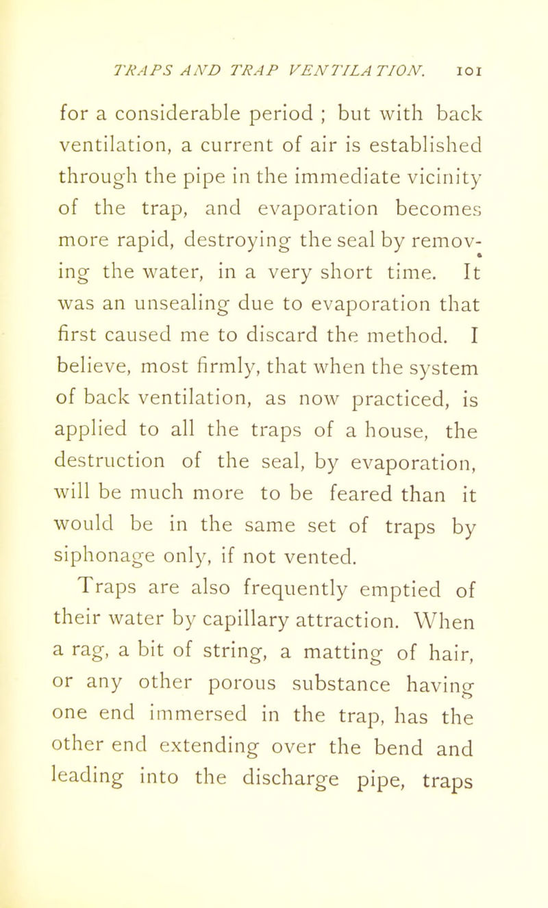 for a considerable period ; but with back ventilation, a current of air is established through the pipe in the immediate vicinity of the trap, and evaporation becomes more rapid, destroying the seal by remov- ing the water, in a very short time. It was an unsealing due to evaporation that first caused me to discard the method. I believe, most firmly, that when the system of back ventilation, as now practiced, is applied to all the traps of a house, the destruction of the seal, by evaporation, will be much more to be feared than it would be in the same set of traps by siphonage only, if not vented. Traps are also frequently emptied of their water by capillary attraction. When a rag, a bit of string, a matting of hair, or any other porous substance having one end in-imersed in the trap, has the other end extending over the bend and leading into the discharge pipe, traps