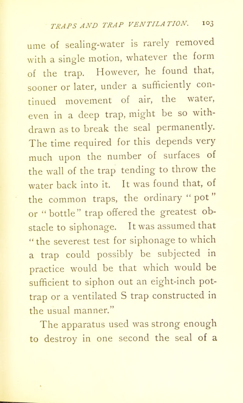 ume of sealing-water is rarely removed with a single motion, whatever the form of the trap. However, he found that, sooner or later, under a sufficiently con- tinued movement of air, the water, even in a deep trap, might be so with- drawn as to break the seal permanently. The time required for this depends very much upon the number of surfaces of the wall of the trap tending to throw the water back into it. It was found that, of the common traps, the ordinary  pot or  bottle trap offered the greatest ob- stacle to siphonage. It was assumed that  the severest test for siphonage to which a trap could possibly be subjected in practice would be that which would be sufficient to siphon out an eight-inch pot- trap or a ventilated S trap constructed in the usual manner. The apparatus used was strong enough to destroy in one second the seal of a