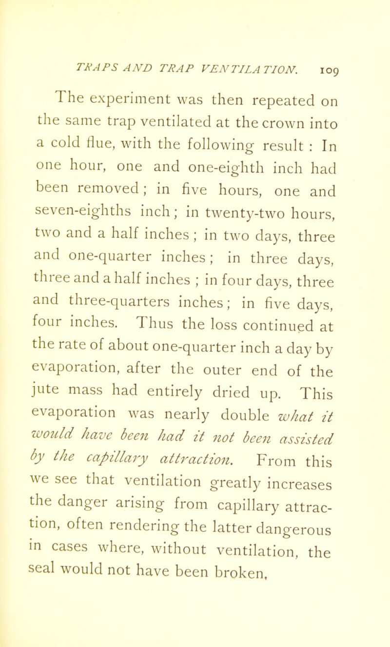 The experiment was then repeated on the same trap ventilated at the crown into a cold flue, with the following result : In one hour, one and one-eighth inch had been removed; in five hours, one and seven-eighths inch; in twenty-two hours, two and a half inches ; in tM^o days, three and one-quarter inches ; in three days, three and a half inches ; in four days, three and three-quarters inches; in five days, four inches. Thus the loss continued at the rate of about one-quarter inch a day by evaporation, after the outer end of the jute mass had entirely dried up. This evaporation was nearly double what it would have been had it not been assisted by the capillary attraction. From this we see that ventilation greatly increases the danger arising from capillary attrac- tion, often rendering the latter dangerous in cases where, without ventilation, the seal would not have been broken,