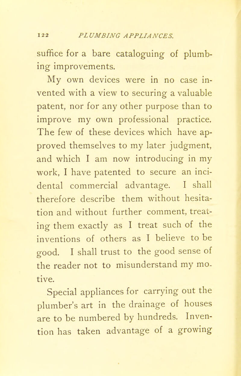 suffice for a bare cataloguing of plumb- ing improvements. My own devices were in no case in- vented with a view to securing a valuable patent, nor for any other purpose than to improve my own professional practice. The few of these devices which have ap- proved themselves to my later judgment, and which I am now introducing in my work, I have patented to secure an inci- dental commercial advantage. I shall therefore describe them without hesita- tion and without further comment, treat- ing them exactly as I treat such of the inventions of others as I believe to be good. I shall trust to the good sense of the reader not to misunderstand my mo- tive. Special appliances for carrying out the plumber's art in the drainage of houses are to be numbered by hundreds. Inven- tion has taken advantage of a growing