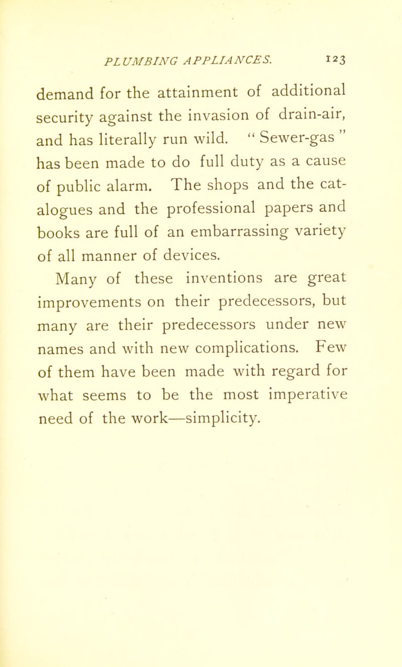 demand for the attainment of additional security against the invasion of drain-air, and has literally run wild.  Sewer-gas  has been made to do full duty as a cause of public alarm. The shops and the cat- alogues and the professional papers and books are full of an embarrassing variety of all manner of devices. Many of these inventions are great improvements on their predecessors, but many are their predecessors under new names and with new complications. Few of them have been made with regard for what seems to be the most imperative need of the work—simplicity.