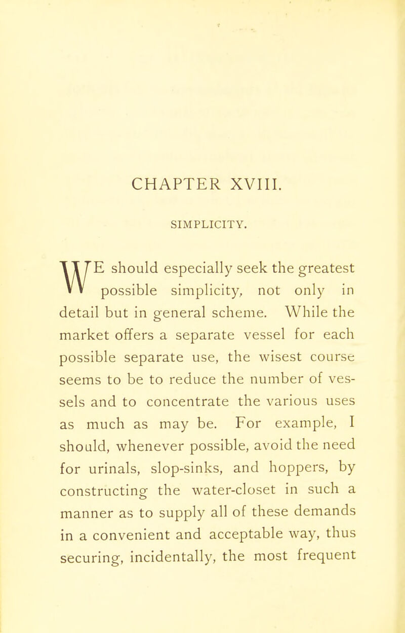SIMPLICITY, WE should especially seek the greatest possible simplicity, not only in detail but in general scheme. While the market offers a separate vessel for each possible separate use, the wisest course seems to be to reduce the number of ves- sels and to concentrate the various uses as much as may be. For example, I should, whenever possible, avoid the need for urinals, slop-sinks, and hoppers, by constructing the water-closet in such a manner as to supply all of these demands in a convenient and acceptable way, thus securing, incidentally, the most frequent