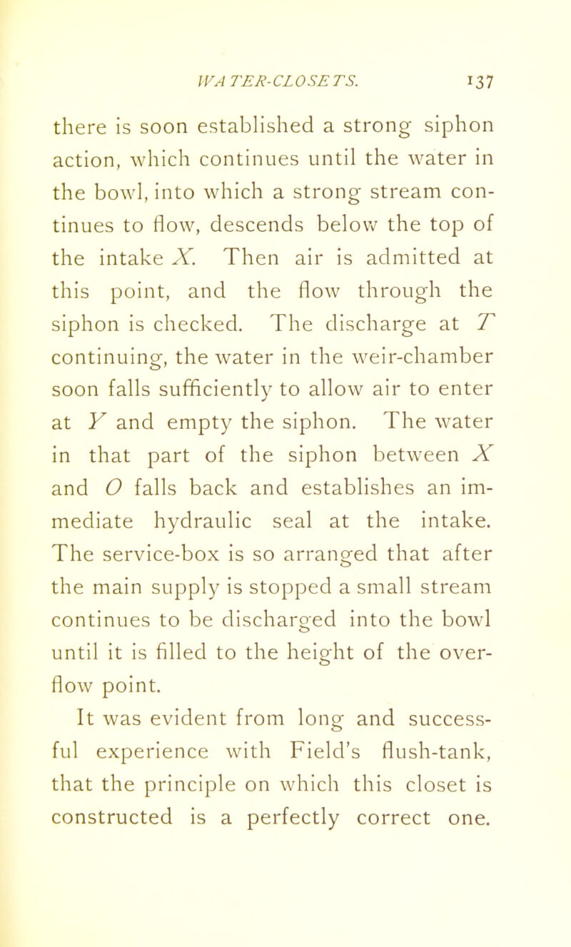 there is soon established a strong siphon action, which continues until the water in the bowl, into which a strong stream con- tinues to flow, descends below the top of the intake X. Then air is admitted at this point, and the flow through the siphon is checked. The discharge at T continuing, the water in the weir-chamber soon falls sufficiently to allow air to enter at Y and empty the siphon. The water in that part of the siphon between X and O falls back and establishes an im- mediate hydraulic seal at the intake. The service-box is so arranored that after o the main supply is stopped a small stream continues to be discharoed into the bowl until it is filled to the height of the over- flow point. It was evident from long and success- ful experience with Field's flush-tank, that the principle on which this closet is constructed is a perfectly correct one.