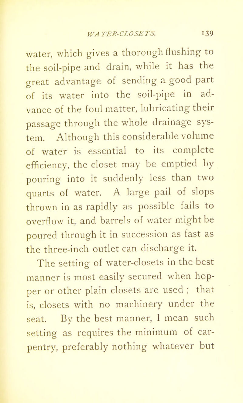 water, which gives a thorough flushing to the soil-pipe and drain, while it has the great advantage of sending a good part of its water into the soil-pipe in ad- vance of the foul matter, lubricating their passage through the whole drainage sys- tem. Although this considerable volume of water is essential to its complete efficiency, the closet may be emptied by pouring into it suddenly less than two quarts of water. A large pail of slops thrown in as rapidly as possible fails to overflow it, and barrels of water might be poured through it in succession as fast as the three-inch outlet can discharge it. The setting of water-closets in the best manner is most easily secured when hop- per or other plain closets are used ; that is, closets with no machinery under the seat. By the best manner, I mean such setting as requires the minimum of car- pentry, preferably nothing whatever but