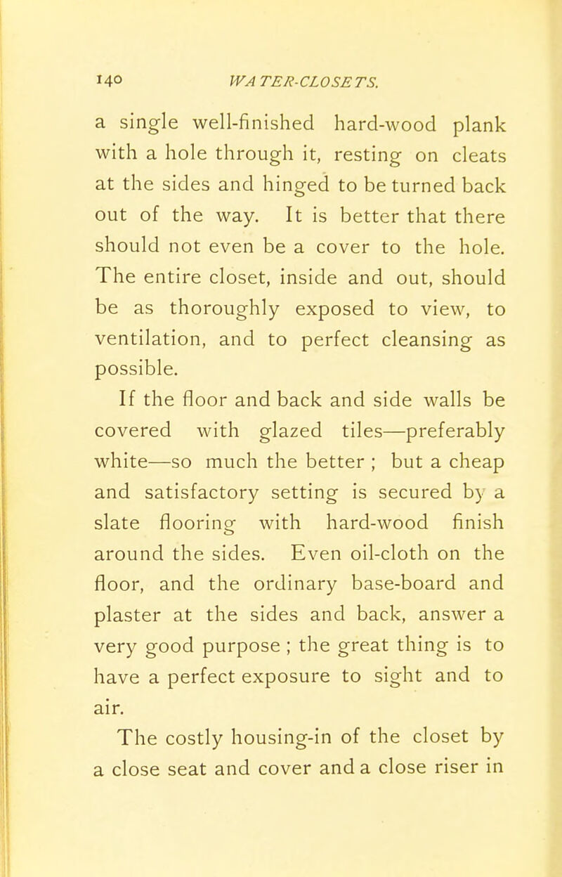 a single well-finished hard-wood plank with a hole through it, resting on cleats at the sides and hinged to be turned back out of the way. It is better that there should not even be a cover to the hole. The entire closet, inside and out, should be as thoroughly exposed to view, to ventilation, and to perfect cleansing as possible. If the floor and back and side walls be covered with glazed tiles—preferably white—so much the better ; but a cheap and satisfactory setting is secured by a slate flooring with hard-wood finish around the sides. Even oil-cloth on the floor, and the ordinary base-board and plaster at the sides and back, answer a very good purpose ; the great thing is to have a perfect exposure to sight and to air. The costly housing-in of the closet by a close seat and cover and a close riser in