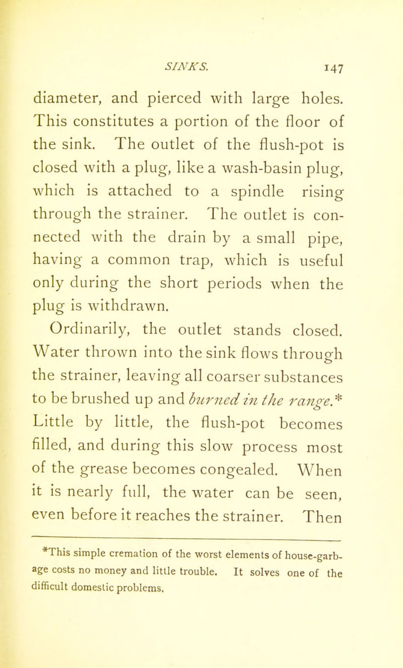 diameter, and pierced with large holes. This constitutes a portion of the floor of the sink. The outlet of the flush-pot is closed with a plug, like a wash-basin plug, which is attached to a spindle rising through the strainer. The outlet is con- nected with the drain by a small pipe, having a common trap, which is useful only during the short periods when the plug is withdrawn. Ordinarily, the outlet stands closed. Water thrown into the sink flows through the strainer, leaving all coarser substances to be brushed up and burned in the ranpe.^ Little by little, the flush-pot becomes filled, and during this slow process most of the grease becomes congealed. When it is nearly full, the water can be seen, even before it reaches the strainer. Then *This simple cremation of the worst elements of house-garb- age costs no money and little trouble. It solves one of the difficult domestic problems.