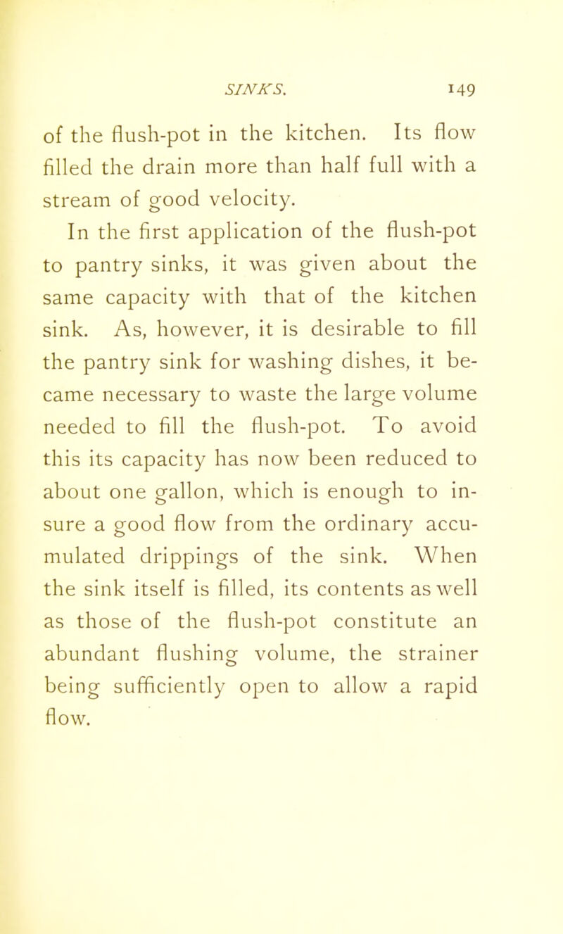 of the flush-pot in the kitchen. Its flow fifled the drain more than half full with a stream of good velocity. In the first application of the flush-pot to pantry sinks, it was given about the same capacity with that of the kitchen sink. As, however, it is desirable to fill the pantry sink for washing dishes, it be- came necessary to waste the large volume needed to fill the flush-pot. To avoid this its capacity has now been reduced to about one gallon, which is enough to in- sure a good flow from the ordinary accu- mulated drippings of the sink. When the sink itself is filled, its contents as well as those of the flush-pot constitute an abundant flushing volume, the strainer being sufficiently open to allow a rapid flow.