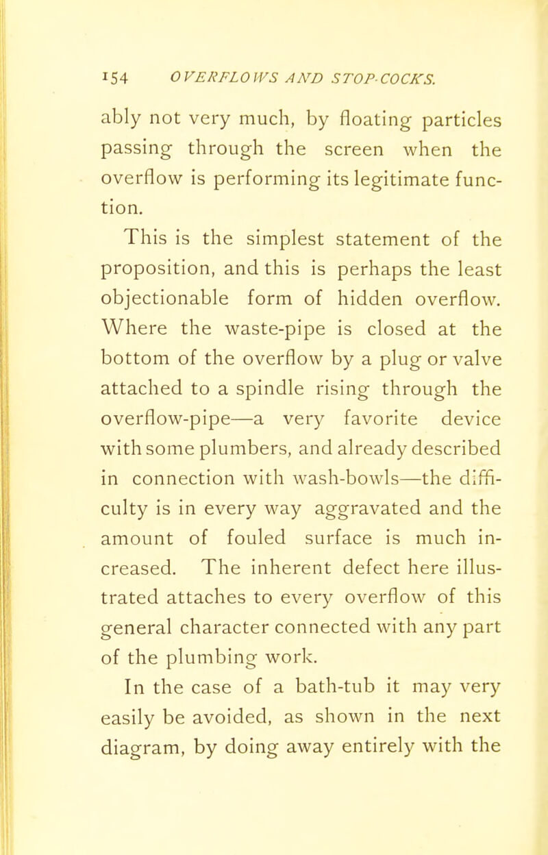 ably not very much, by floating particles passing through the screen when the overflow is performing its legitimate func- tion. This is the simplest statement of the proposition, and this is perhaps the least objectionable form of hidden overflow. Where the waste-pipe is closed at the bottom of the overflow by a plug or valve attached to a spindle rising through the overflow-pipe—a very favorite device with some plumbers, and already described in connection with wash-bowls—the difli- culty is in every way aggravated and the amount of fouled surface Is much in- creased. The inherent defect here illus- trated attaches to every overflow of this general character connected with any part of the plumbing work. In the case of a bath-tub it may very easily be avoided, as shown in the next diagram, by doing away entirely with the