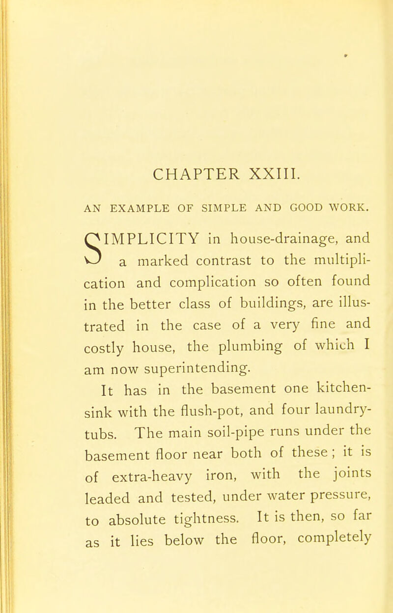 AN EXAMPLE OF SIMPLE AND GOOD WORK. SIMPLICITY in house-drainage, and a marked contrast to the multipH- cation and compHcation so often found in the better class of buildings, are illus- trated in the case of a very fine and costly house, the plumbing of which I am now superintending. It has in the basement one kitchen- sink with the flush-pot, and four laundry- tubs. The main soil-pipe runs under the basement floor near both of these ; it is of extra-heavy iron, with the joints leaded and tested, under water pressure, to absolute tightness. It is then, so far as it lies below the floor, completely