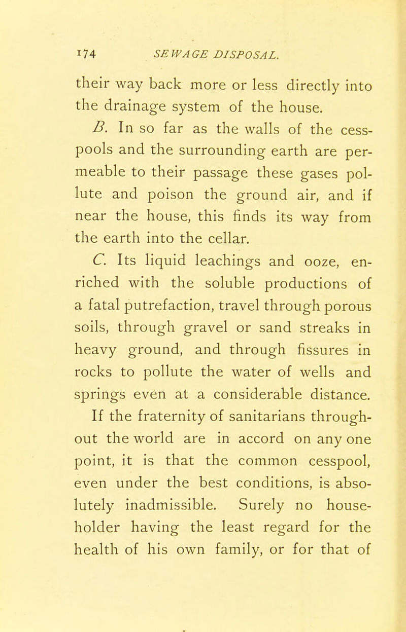 their way back more or less directly Into the drainage system of the house. B. In so far as the walls of the cess- pools and the surrounding earth are per- meable to their passage these gases pol- lute and poison the ground air, and if near the house, this finds its way from the earth into the cellar. C. Its liquid leachings and ooze, en- riched with the soluble productions of a fatal putrefaction, travel through porous soils, through gravel or sand streaks in heavy ground, and through fissures in rocks to pollute the water of wells and springs even at a considerable distance. If the fraternity of sanitarians through- out the world are in accord on any one point, it is that the common cesspool, even under the best conditions, is abso- lutely inadmissible. Surely no house- holder having the least regard for the health of his own family, or for that of