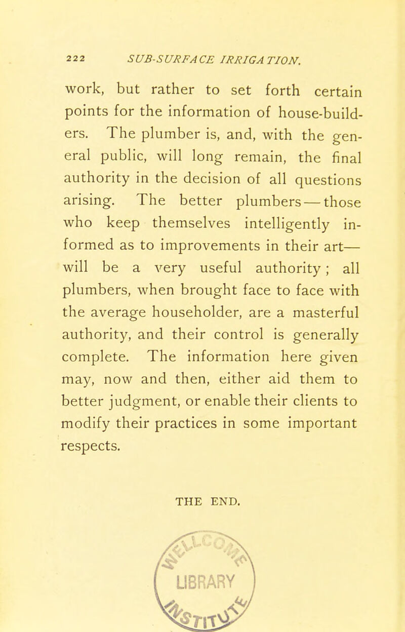 work, but rather to set forth certain points for the information of house-build- ers. The plumber is, and, with the gen- eral public, will long remain, the final authority in the decision of all questions arising. The better plumbers — those who keep themselves intelligently in- formed as to improvements in their art— will be a very useful authority; all plumbers, when brought face to face with the average householder, are a masterful authority, and their control is generally complete. The information here given may, now and then, either aid them to better judgment, or enable their clients to modify their practices in some important respects. THE END.